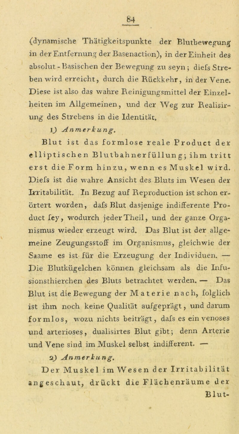 (dynamische Thätigkeitspunkte der Blutbewegung in der Entfernung der Basenaction), in der Einheit des absolut - Basischen der Bewegung zu seyn ; diefs Stre- ben wird erreicht, durch die Rückkehr, in der Vene. Diese ist also das wahre Reinigungsmittel der Einzel- heiten im Allgemeinen, und der Weg zur Realisir- ung des Strebens in die Identität. 1) Anmerkung, Blut ist das formlose reale Product der elliptischen Blutbahnerfüllung; ihm tritt erst die Form hinzu, wenn es Muskel wird. Diefs ist die wahre Ansicht des Bluts im Wesen der Irritabilität. In Bezug auf Reproduction ist schon er- örtert worden, dafs Blut dasjenige indifferente Pro- duct fey, wodurch jeder Theil, und der ganze Orga- nismus wieder erzeugt wird. Das Blut ist der allge- meine Zeugungsstoff im Organismus, gleichwie der Saame es ist für die Erzeugung der Individuen. — Die Blutkügelchen können gleichsam als die Infu- sionsthierchen des Bluts betrachtet werden. — Das Blut ist die Bewegung der M a t e r i e nach, folglich ist ihm noch keine Qualität aufgeprägt, und darum formlos, wozu nichts beiträgt, dafs es ein venöses und arteriöses, dualisirtes Blut gibt; denn Arterie und Vene sind im Muskel selbst indifferent. — 2) Anmerkung, Der Muskel im Wesen der Irritabilität angeschaut, drückt die Flächenräum e der Blut-