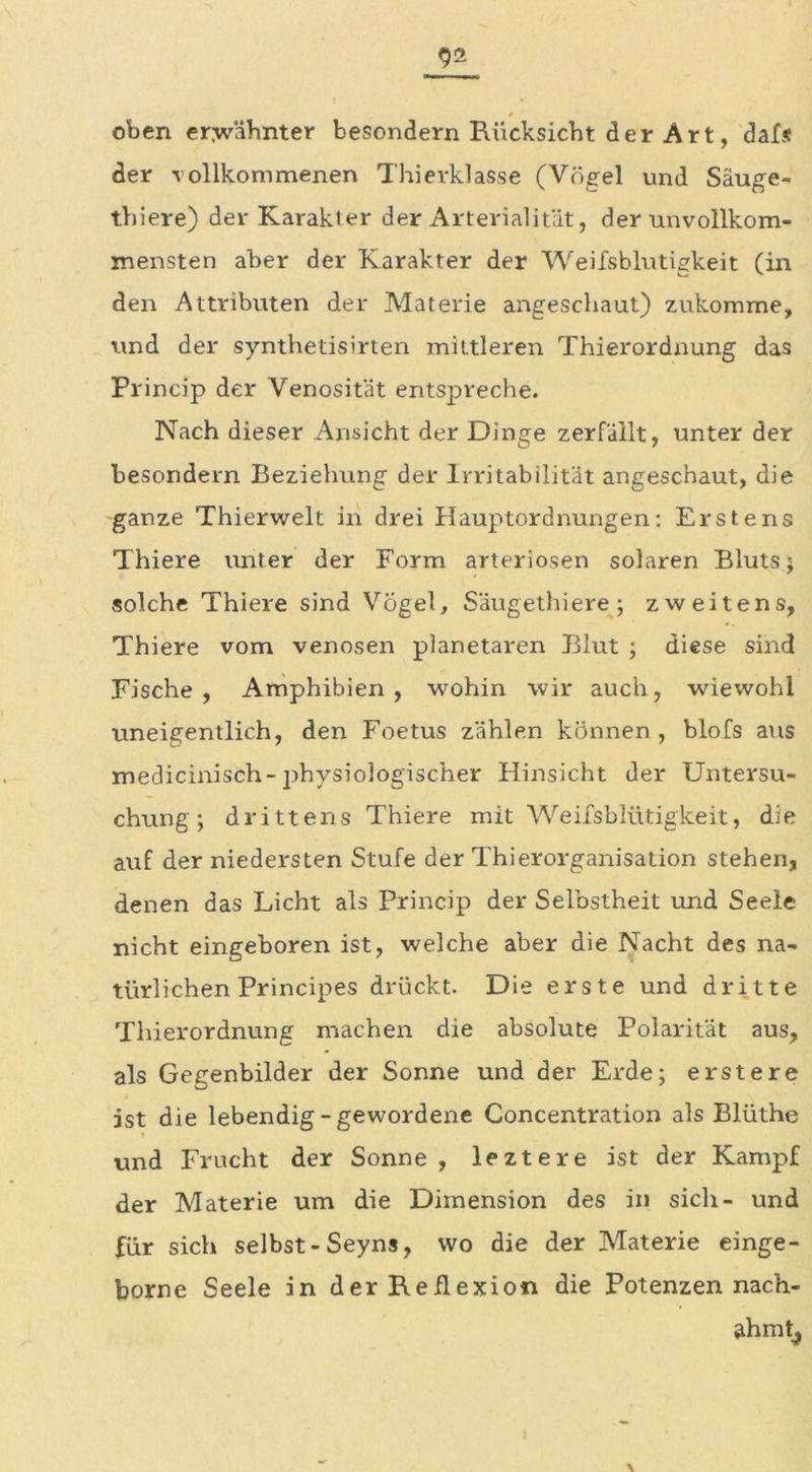 oben ermähnter besondern Rücksicht der Art, dafs der vollkommenen Thierklasse (Vögel und Säuge- thiere) der Karakter der Arterialität, der unvollkom- mensten aber der Karakter der Weifsblutigkeit (in den Attributen der Materie angeschaut) zukomme, und der synthetisirten mittleren Thierordnung das Prineip der Venosität entspreche. Nach dieser Ansicht der Dinge zerfällt, unter der besondern Beziehung der Irritabilität angeschaut, die ganze Thierwelt in drei Hauptordnungen: Erstens Thiere unter der Form arteriösen solaren Bluts; solche Thiere sind Vögel, Säugethiere; zweitens, Thiere vom venösen planetaren Blut ; diese sind Fische, Amphibien, wohin wir auch, wiewohl uneigentlich, den Foetus zählen können, blofs aus medicinisch-physiologischer Hinsicht der Untersu- chung; drittens Thiere mit Weifsblütigkeit, die auf der niedersten Stufe der Thierorganisation stehen, denen das Licht als Prineip der Selbstheit und Seele nicht eingeboren ist, welche aber die Nacht des na- türlichen Principes drückt. Die erste und dritte Thierordnung machen die absolute Polarität aus, als Gegenbilder der Sonne und der Erde; erstere ist die lebendig-gewordene Concentration als Blüthe und Frucht der Sonne , leztere ist der Kampf der Materie um die Dimension des in sich- und für sich selbst- Seyns, wo die der Materie einge- borne Seele in der Reflexion die Potenzen nach- ahmt,