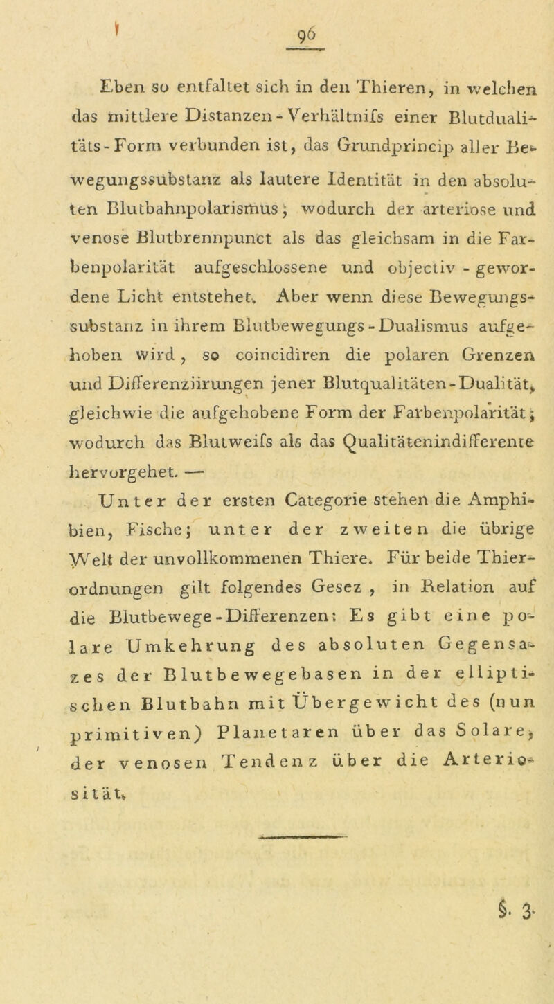 96 Eben so entfaltet sich in den Thieren, in welchen das mittlere Distanzen-Verhältnifs einer Blutduali- täts-Form verbunden ist, das Grundprincip aller lle- wegungssubstanz als lautere Identität in den absolu- ten Blutbahnpolarismus; wodurch der arteriöse und venöse Blutbrennpunct als das gleichsam in die Far- benpolarität aufgeschlossene und objectiv - gewor- dene Licht entstehet. Aber wenn diese Bewegungs- substanz in ihrem Blutbewegungs - Dualismus aufge- hoben wird , so coincidiren die polaren Grenzen und Differenziirungen jener Blutqualitäten-Dualität, gleichwie die aufgehobene Form der Farbenpolarität; wodurch das Blutweifs als das Qualitätenindifferente hervorgehet. — Unter der ersten Categorie stehen die Amphi- bien, Fische; unter der zweiten die übrige Welt der unvollkommenen Thiere. Für beide Thier- ordnungen gilt folgendes Gesez , in Relation auf die Biutbewege-Differenzen; Es gibt eine po- lare Umkehrung des absoluten Gegensat- zes der Blutbewegebasen in der ellipti- schen Blutbahn mit Übergewicht des (nun primitiven) Planetaren über das Solare; der venösen Tendenz über die Arterio- s i t ä t»