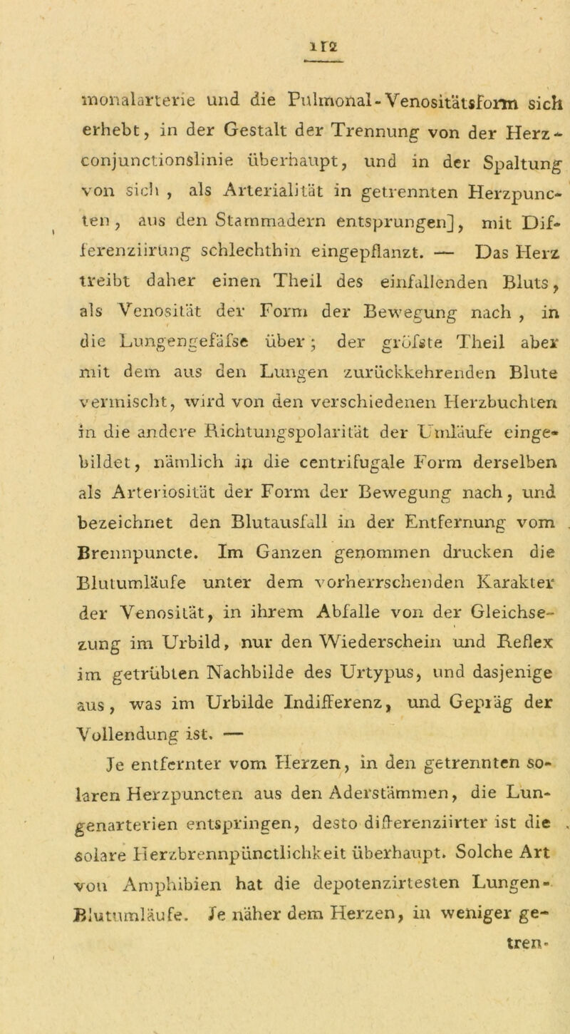 monalarterie und die Pulmonal-Venositätsform sich erhebt, in der Gestalt der Trennung von der Herz- conjunctionslinie überhaupt, und in der Spaltung von sich , als Arterialität in getrennten Herzpunc- len, aus den Starnmadern entsprungen], mit Dif- ferenziirüng schlechthin eingepflanzt. — Das Herz treibt daher einen Theil des einfallenden Bluts, als Venosität der Form der Bewegung nach , in die Lungengefäfse über; der grüfste Theil aber mit dem aus den Lungen zurückkehrenden Blute vermischt, wird von den verschiedenen Herzbuchten in die andere Richtungspolarität der Umläufe einge- bildet, nämlich in die centrifugale Form derselben als Arteriosität der Form der Bewegung nach, und bezeichnet den Blutausfall in der Entfernung vom Brennpuncte. Im Ganzen genommen drucken die Blutumläufe unter dem vorherrschenden Karakter der Venosität, in ihrem Abfalle von der Gleichse- zung im Urbild, nur den Wiederschein und Reflex im getrübten Nachbilde des Urtypus, und dasjenige aus, was im Urbilde Indifferenz, und Gepiäg der Vollendung ist. — Je entfernter vom Herzen, in den getrennten so- laren Herzpuncten aus den Aderstämmen, die Lun* genarterien entspringen, desto differenziirter ist die solare Herzbrennpünctlichkeit überhaupt. Solche Art von Amphibien hat die depotenzirtesten Lungen- Blutumläufe. Xe näher dem Herzen, in weniger ge- tren-