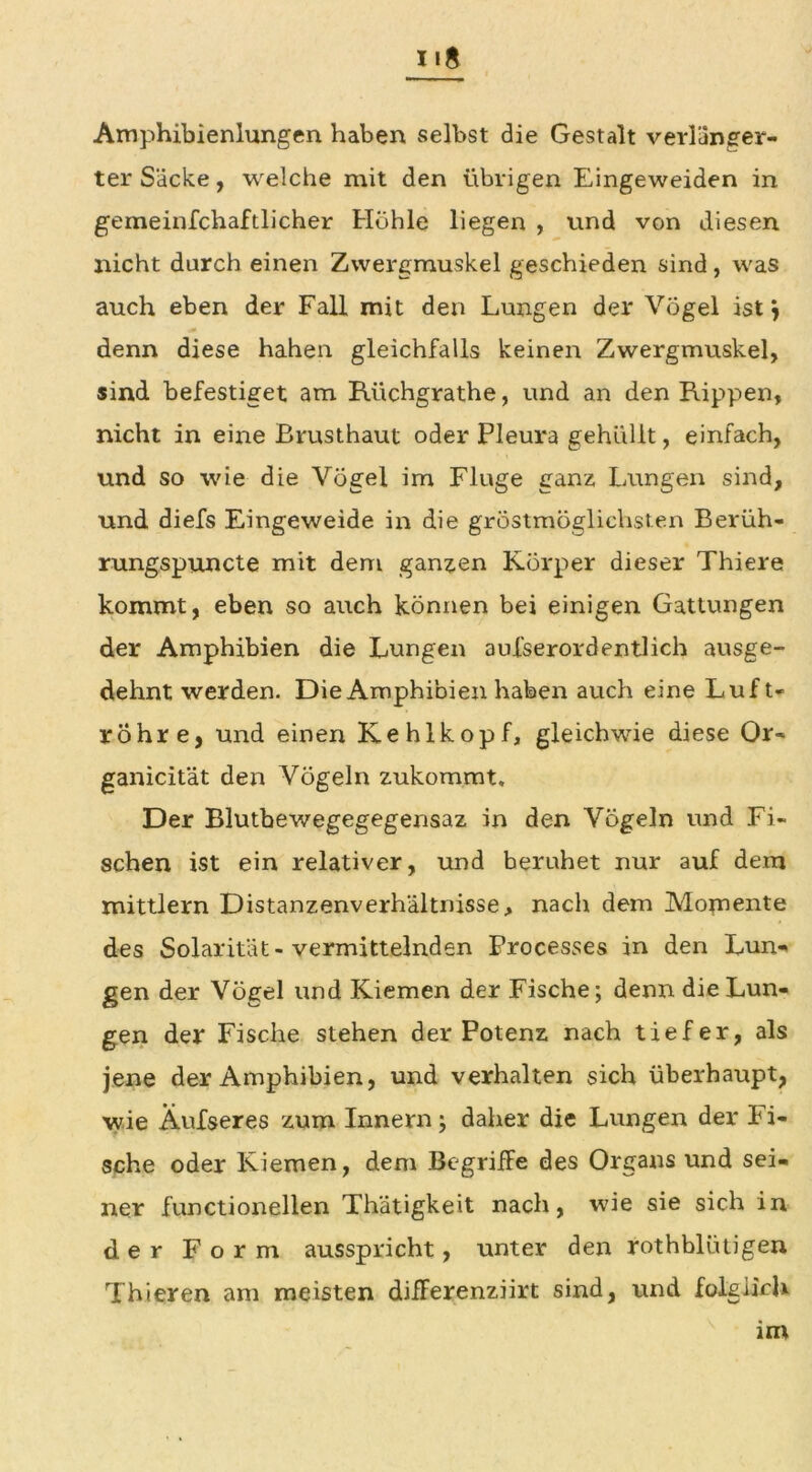 Amphibienlungen haben selbst die Gestalt verlänger- ter Säcke, welche mit den übrigen Eingeweiden in gemeinfchaftlicher Höhle liegen , und von diesen nicht durch einen Zwergmuskel geschieden sind, was auch eben der Fall mit den Lungen der Vögel ist j denn diese hahen gleichfalls keinen Zwergmuskel, sind befestiget am Rüchgrathe, und an den Rippen, nicht in eine Brusthaut oder Pleura gehüllt, einfach, und so wie die Vögel im Fluge ganz, Lungen sind, und diefs Eingeweide in die gröstmöglichsten Berüh- rungspuncte mit dem ganzen Körper dieser Thiere kommt, eben so auch können bei einigen Gattungen der Amphibien die Lungen aufserordentlieh ausge- dehnt werden. Die Amphibien haben auch eine Luft- röhre, und einen Kehlkopf, gleichwie diese Or~ ganicität den Vögeln zukommt. Der Blutbewegegegensaz in den Vögeln und Fi- schen ist ein relativer, und beruhet nur auf dem mittlern Distanzenverhältnisse, nach dem Momente des Solarität - vermittelnden Processes in den Lun- gen der Vögel und Kiemen der Fische; denn die Lun- gen der Fische stehen der Potenz nach tiefer, als jene der Amphibien, und verhalten sich überhaupt, wie Äufseres zum Innern; daher die Lungen der Fi- sche oder Kiemen, dem BegrifFe des Organs und sei- ner functioneilen Thätigkeit nach, wie sie sich in der Form ausspricht, unter dexa rothblütigen Thieren am meisten differenziirt sind, und folglich im