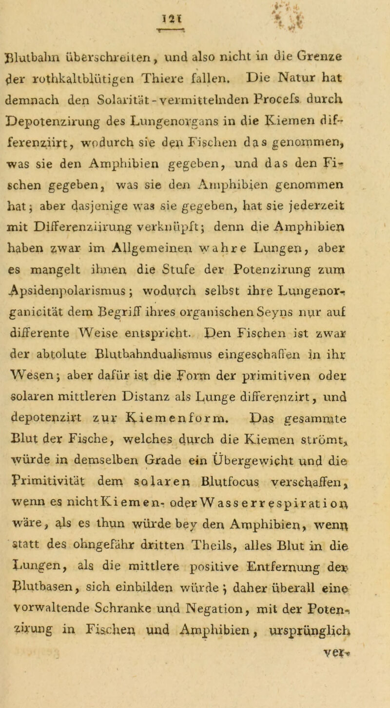 Blutbalm überschreiten, und also nicht in die Grenze % der rothkaltblütigen Thiere fallen. Die Natur hat demnach den Solarität-vermittelnden Procefs durch Depotenzirung des Lungenorgans in die Kiemen dif- ferenziirt, wodurch sie den Fischen das genommen, was sie den Amphibien gegeben, und das den Fi- schen gegeben, was sie den Amphibien genommen hat; aber dasjenige wa3 sie gegeben, hat sie jederzeit mit Differenzierung verknüpft; denn die Amphibien haben zwar im Allgemeinen wahre Lungen, aber es mangelt ihnen die Stufe der Potenzirung zum Apsidenpolarismus ; wodurch selbst ihre Lungenor- ganicität dem Begriff ihres organischen Seyns nur auf differente Weise entspricht. Den Fischen ist zwar der abtolute Bluthahndualismus eingeschaffen in ihr Wes.en; aber dafür ist die Form der primitiven oder solaren mittleren Distanz als Lunge differenzirt, und depotenzirt zur Kiemenform. Das gesammte Blut der Fische, welches durch die Kiemen strömt, würde in demselben Grade ein Übergewicht und die Primitivität dem solaren Blutfocus verschaffen, wenn es nichtKiemen- oderWasserrespiration wäre, als es thun würde bey den Amphibien, wenn statt des ohngefähr dritten Theils, alles Blut in die liUngen, als die mittlere positive Entfernung der Blutbasen, sich einhilden würde \ daher überall eine vorwaltende Schranke und Negation, mit der Poten-i zuung in Fischen und Amphibien, ursprünglich ver-o