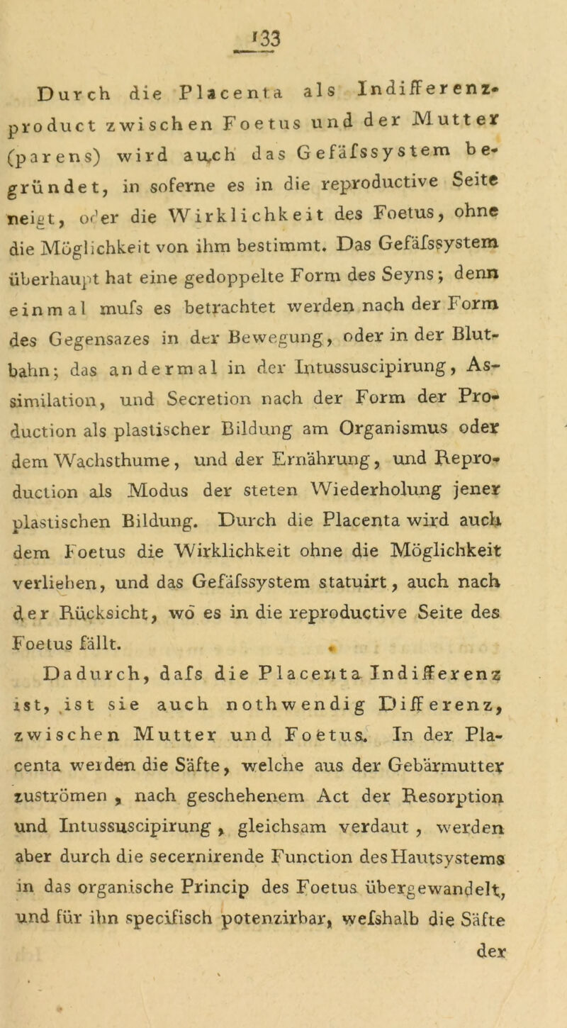 '33 Durch die Placenta als IndifFerenz- product zwischen Foetus und der JVLu 11 e r (parens) wird au,ch das Gefäfssystem b e* gründet, in soferne es in die reproduktive Seite neht, oder die Wirklichkeit des Foetus, ohne die Möglichkeit von ihm bestimmt. Das Gefäfssystem überhaupt hat eine gedoppelte Form des Seyns; denn einmal mufs es betrachtet werden nach der Form des Gegensazes in der Bewegung, oder in der Blut- bahn; das andermal in der Intussuscipirung, As- similation, und Secretion nach der Form der Pro- duction als plastischer Bildung am Organismus oder dem Wachsthume , und der Ernährung, und Repro- duction als Modus der steten Wiederholung jener plastischen Bildung. Durch die Placenta wird auch dem Foetus die Wirklichkeit ohne die Möglichkeit verliehen, und das Gefäfssystem statuirt, auch nach d,er Rücksicht, wo es in die reproductive Seite des Foetus fällt. „ Dadurch, dafs die Placeiita lndifFerenz ist, ,ist sie auch nothwendig Differenz, zwischen Mutter und Foetus. In der Pla- centa weiden die Säfte, welche aus der Gebärmutter Zuströmen , nach geschehenem Act der Resorption und Intussuscipirung , gleichsam verdaut , werden aber durch die secernirende Function des Hautsystems in das organische Princip des Foetus übergewandelt, und für ihn specifisch potenzirbar, wefshalb die Säfte