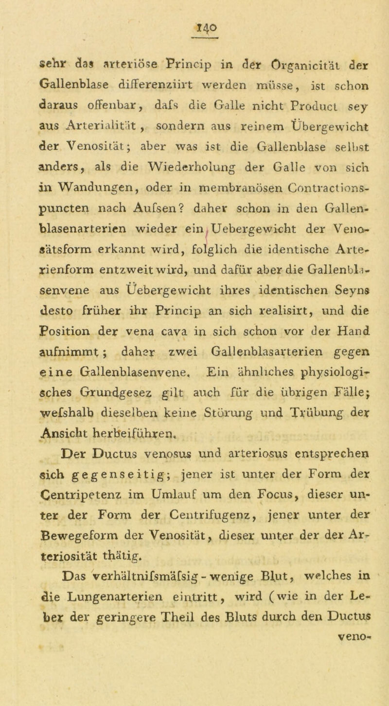 sehr das arteriöse Princip in der Orgamcität der Gallenblase difFerenziirt werden müsse, ist schon daraus ofFenbar, dafs die Galle nicht Product sey aus Arterialität , sondern aus reinem Übergewicht der Venosität; aber was ist die Gallenblase selbst anders, als die Wiederholung der Galle von sich in Wandungen, oder in membranösen Contractions- puncten nach Aufsen? daher schon in den Gallen- blasenarterien wieder ein Uebergewi-cht der Veno- sätsform erkannt wird, folglich die identische Arte- rienform entzweit wird, und dafür aber die Gallenbla- senvene aus Üebergewicht ihres identischen Seyns desto früher ihr Princip an sich realisirt, und die Position der vena cava in sich schon vor der Hand i • « • aufnimmt; daher zwei Gallenblasarterien gegen eine Gallenblasenvene, Ein ähnliches physiologi- sches Grundgesez gilt auch für die übrigen Fälle; wefshalb dieselben keine Storung und Trübung der Ansicht herbeiführen. Der Ductus venosus und arteriosus entsprechen sich gegenseitig; jener ist unter der Form der Centripetenz im Umlauf um den Focus, dieser un- ter der Form der Centrifugenz, jener unter der Bewegeform der Venosität, dieser unter der der Ar- teriosität thätig. Das verhältnifsmäfsig - wenige Blut, welches in die Lungenarterien eirxtritt, wird (wie in der Le- ber der geringere Theil des Bluts durch den Ductus veno-