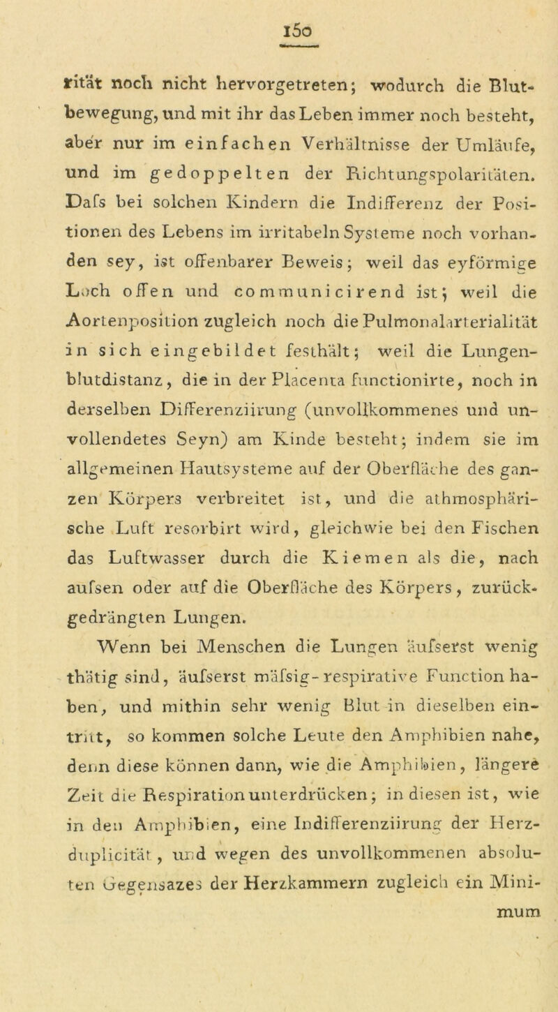 i5o rität noch nicht hervorgetreten; wodurch die Blut- bewegung, und mit ihr das Leben immer noch besteht, aber nur im einfachen Verhältnisse der Umläufe, und im gedoppelten der Richtungspolaritäten. Dafs bei solchen Kindern die Indifferenz der Posi- tionen des Lebens im irritabeln Systeme noch vorhan- den sey, ist offenbarer Beweis; weil das eyförmige Loch offen und communicirend ist; weil die Aortenposition zugleich noch die Pulmonalarterialität in sich eingebildet festhält; weil die Lungen- blutdistanz, die in der Placenta functionirte, noch in derselben Differenziirung (unvollkommenes und un- vollendetes Seyn) am Kinde besteht; indem sie im allgemeinen Hautsysteme auf der Oberfläche des gan- zen Körpers verbreitet ist, und die atmosphäri- sche Luft resorbirt wird, gleichwie bei den Fischen das Luftwasser durch die Kiemen als die, nach aufsen oder auf die Oberfläche des Körpers, zurück- gedrängten Lungen. Wenn bei Menschen die Lungen äufserst wenig th'ätigsind, äufserst mäfsig-respirative Function ha- ben, und mithin sehr wenig Blut in dieselben ein- trut, so kommen solche Leute den Amphibien nahe, denn diese können dann, wie die Amphibien, längere Zeit die Respiration unterdrücken; in diesen ist, wie in den Amphibien, eine IndifFerenziirung der Herz- duplicität, und wegen des unvollkommenen absolu- ten Oegensazes der Herzkammern zugleich ein Mini- mum