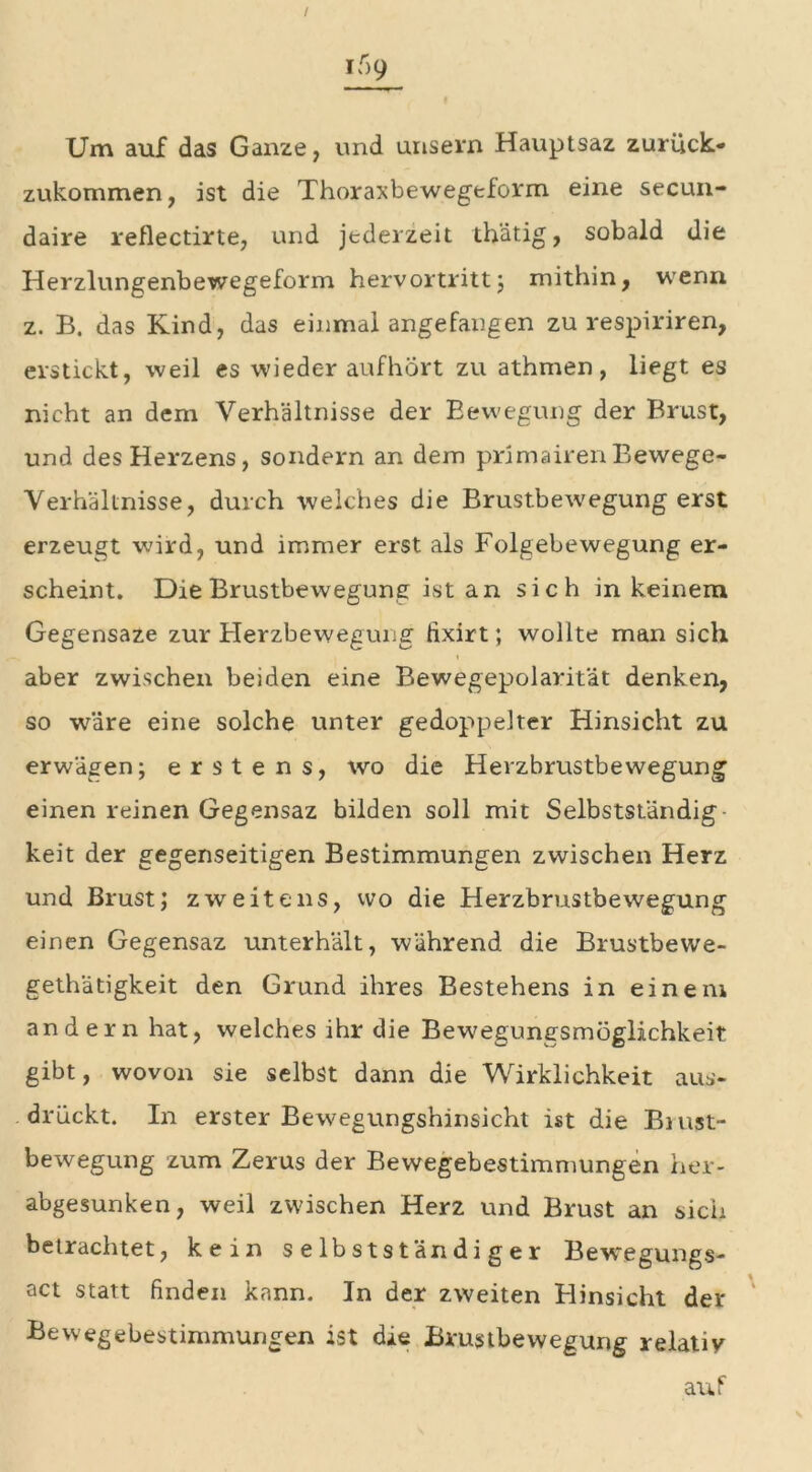 Um auf das Ganze, und unsern Hauptsaz zurück- zukommen, ist die Thoraxbewegeform eine secun- daire reflectirte, und jederzeit thätig, sobald die Herzlungenbewegeform hervortritt; mithin, wenn z. B. das Kind, das einmal angefangen zu respiriren, erstickt, weil es wiederaufhört zu athmen, liegt es nicht an dem Verhältnisse der Bewegung der Brust, und des Herzens, sondern an dem primairenBewege- Verhältnisse, durch welches die Brustbewegung erst erzeugt wird, und immer erst als Folgebewegung er- scheint. Die Brustbewegung ist an sich in keinem Gegensaze zur Herzbewegung fixirt; wollte man sich ■*» . i aber zwischen beiden eine Bewegepolarität denken, so wäre eine solche unter gedoppelter Hinsicht zu erwägen; erstens, wo die Herzbrustbewegung einen reinen Gegensaz bilden soll mit Selbstständig- keit der gegenseitigen Bestimmungen zwischen Herz und Brust; zweitens, wo die Herzbrustbewegung einen Gegensaz unterhält, während die Brustbewe- gethätigkeit den Grund ihres Bestehens in einem andern hat, welches ihr die Bewegungsmoglichkeit gibt, wovon sie selbst dann die Wirklichkeit aus- drückt. In erster Bewegungshinsicht ist die Biust- bewegung zum Zerus der Bewegebestimmungen her- abgesunken, weil zwischen Herz und Brust an sich betrachtet, kein selbstständiger Bewegungs- act statt finden kann. In der zweiten Hinsicht der Bewegebestimmungen ist die JBrustbewegung relatiy auf