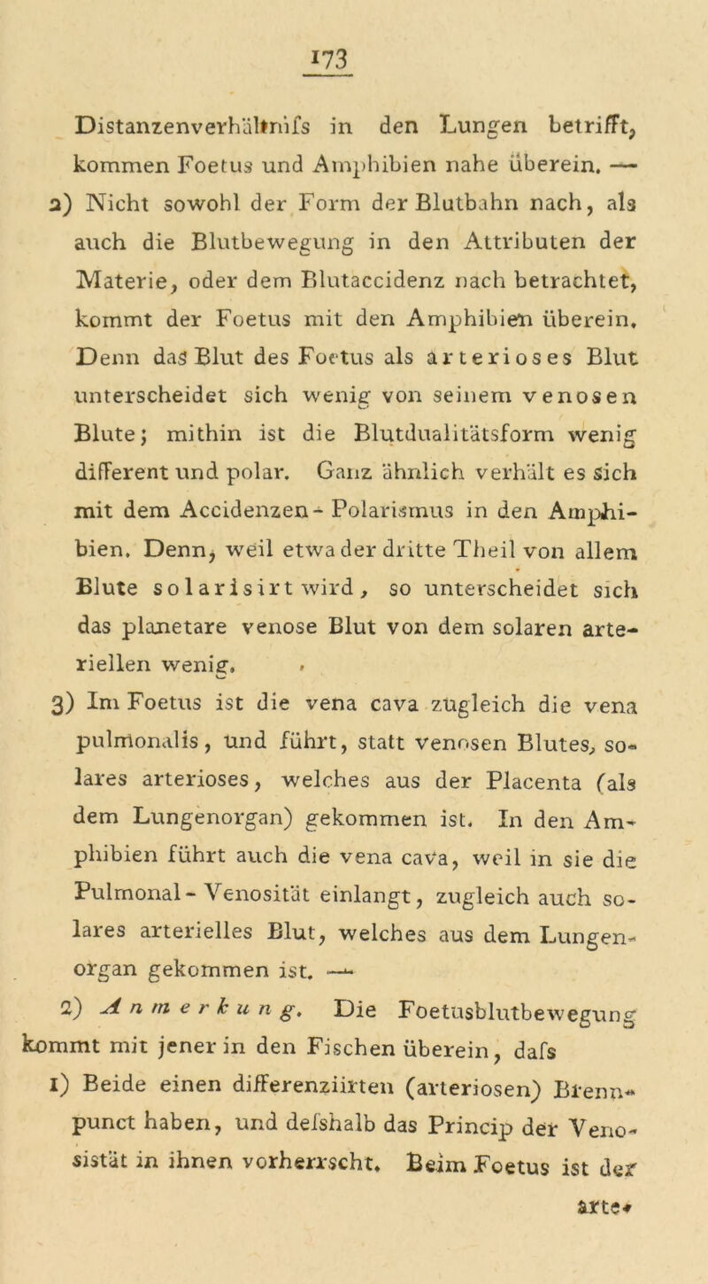 Distanzenverhähnifs in den Lungen betrifft, kommen Foetus und Amphibien nahe überein. — a) Nicht sowohl der Form der Blutbahn nach, als auch die Blutbewegung in den Attributen der Materie, oder dem Blutaccidenz nach betrachtet, kommt der Foetus mit den Amphibien überein. Denn das Blut des Foetus als arteriöses Blut unterscheidet sich wenig- von seinem venösen u Blutej mithin ist die Blutdualitätsform wenig different und polar. Ganz ähnlich verhält es sich mit dem Accidenzen- Polarismus in den Amphi- bien. Denn, weil etwa der dritte Theil von allem Blute sol arisirt wird , so unterscheidet sich das planetare venöse Blut von dem solaren arte- riellen wenig. 3) Im Foetus ist die vena cava zugleich die vena pulirtonalis, und führt, statt venösen Blutes, so- lares arteriöses, welches aus der Placenta (als dem Lungenorgan) gekommen ist. In den Am- phibien führt auch die vena cava, weil in sie die Pulmonal- Venosität einlangt, zugleich auch so- lares arterielles Blut, welches aus dem Lungen- organ gekommen ist. 2) Anmerkung, Die Foetusblutbewegung kommt mit jener in den Fischen überein, dafs 1) Beide einen difFerenziirten (arteriösen) Brenn- punct haben, und delshalb das Princip der Veno- sistät in ihnen vorherrscht. Beim Foetus ist der &rte#