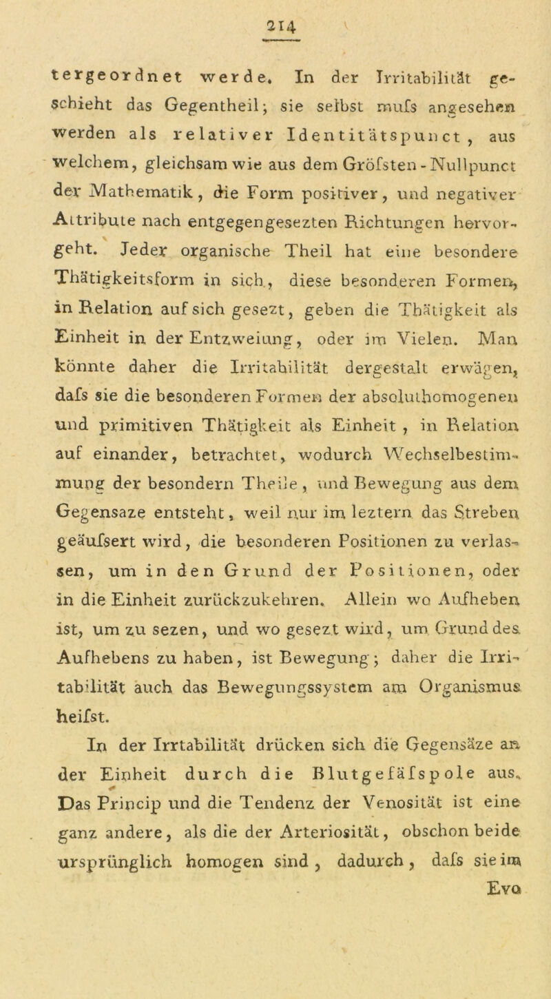 tergeordnet werde. In der Irritabilität ire- □ schieht das Gegentheil; sie selbst mufs angesehen werden als relativer Id e n t it äts pun ct , aus welchem, gleichsamwie aus dem Gröfsten-Nullpunct dev .Mathematik., die Form positiver, und negativer Attribute nach entgegengesezten Richtungen hervor- geht. Jeder organische Theil hat eine besondere Thätigkeitsform in sich , diese besonderen Formen, in Relation auf sich gesezt, geben die Tbätigkeit als Einheit in der Entzweiung, oder im Vielen. Man könnte daher die Irritabilität dergestalt erwäpen, dafs sie die besonderen Formen der absoluthomogenen und primitiven Thätigkeit als Einheit , in Relation auf einander, betrachtet, wodurch Wechselbestim- mung der besondern Theile , und Bewegung aus dem Gegensaze entsteht, weil nur im leztern das Streben, geäufsert wird, die besonderen Positionen zu verlas- sen, um in den Grund der Positionen, oder in die Einheit zurückzukehren. Allein wo Aufheben ist, um zu sezen, und wo gesezt wild, um Grund des Aufhebens zu haben, ist Bewegung ; daher die Irri- tab’lität auch das Bewegungssystem am Organismus heilst. In der Irrtabilität drücken sich die Gegensäze an der Einheit durch die Blutgefäfspole aus* Das Princip und die Tendenz der Venosität ist eine ganz andere, als die der Arteriosität, obschon beide ursprünglich homogen sind, dadurch, dafs sie im Evq