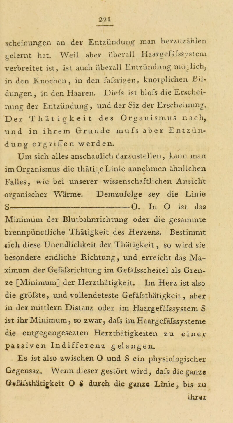 22t scheirmngen an der Entzündung man herzuzählen gelernt hat. Weil aber überall Haargefafssystem verbreitet ist, ist auch überall Entzündung möglich, in den Knochen , in den fafsrigen, knorplichen Bil- \ düngen, in den Haaren. Diefs ist blofs die Erschei- nung der Entzündung, und der Siz der Erscheinung. Der Thätigkeit des Organismus nach, und in ihrem Grunde mufs aber Entzün- dung ergriffen werden. Um sich alles anschaulich darzustellen, kann man im Organismus die thäti eLinie annehmen 'ähnlichen Falles, wie bei unserer wissenschaftlichen Ansicht organischer Wärme. Demzufolge sey die Linie S O. In O ist das Minimum der Blutbahnrichtung oder die gesammte brennpünctliche Thätigkeit des Herzens. Bestimmt sich diese Unendlichkeit der Thätigkeit, so wird sie besondere endliche Richtung, und erreicht das Ma- ximum der Gefäfsrichtung im Gefäfsscheilel als Gren- ze [Minimum] der Herzthätigkeit. Im Herz ist also die gröfste, und vollendeteste Gefäfsthätigkeit, aber in der mittlern Distanz oder im Haargefäfssystem S ist ihr Minimum, so zwar, dafs im Haargefäfssysteme die entgegengesezten Herzthätigkeiten zu einer passiven Indifferenz gelangen. Es ist also zwischen O und S ein physiologischer Gegensaz. Wenn dieser gestört wird, dafs die ganze Gefäfsthätigkeit O S durch die ganze Linie, bis zu ihrer