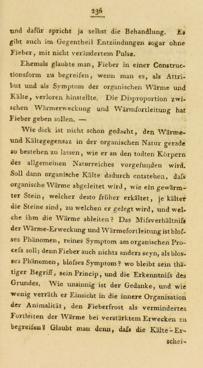 *36 und dafür spricht ja selbst die Behandlung. Es gibt auch im Gegentheil Entzündungen sogar ohne Fieber, mit nicht verändertem Pulse. Ehemals glaubte man, Fieber in einer Construc- tionsform zu begreifen, wenn man es, als Attri- but und als Symptom der organischen Wärme und Kälte, verloren hinstellte. Die Disproportion zwi- schen Wärmerweckung und Wärmfortleitung hat Fieber geben sollen. — Wie dick ist nicht schon gedacht, den Wärme- und Kältegegensaz in der organischen Natur gerade so bestehen zu lassen, wie er an den todten Körpern des allgemeinen Naturreiches vorgefunden wird. Soll dann organische Kälte dadurch entstehen, dafs organische Wärme abgeleitet wird, wie ein gewärm- ter Stein, welcher desto früher erkältet, je kältet die Steine sind, zu welchen er gelegt wird, und wel- che ihm die Wärme ableiten? Das Mifsverhältnifs der Wärme-Erweckung und Wärmefortleitimgistblof- ses Phänomen, reines Symptom am organischen Pro- cefs soll 5 denn Fieber auch nichts anders seyn, als blos- se^ Phänomen, blofses Symptom? wo bleibt sein tha- tiger BegrifF, sein Princip, und die Erkenntnifs des Grundes. Wie unsinnig ist der Gedanke, und wie wenig verräth er Einsicht in die innere Organisation der Animalität, den Fieberfrost als vermindertes Fortleiten der Wärme bei verstärktem Erwecken zu begreifen? Glaubt man denn, dafs die Kälte-Er- schein