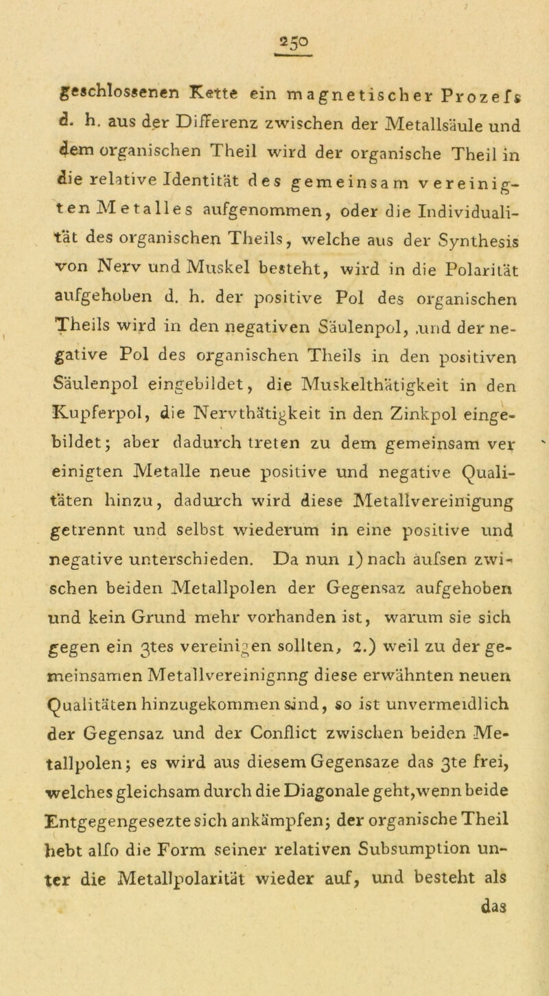 geschlossenen Kette ein magnetischer Prozefs <3. h. aus der Differenz zwischen der Metallsäule und dem organischen Theil wird der organische Theil in die relative Identität des gemeinsam vereinig- tenMetalles aufgenommen, oder die Individuali- tät des organischen Theils, welche aus der Synthesis von Nerv und Muskel besteht, wird in die Polarität aufgehoben d. h. der positive Pol des organischen Theils wird in den negativen Säulenpol, ,und der ne- gative Pol des organischen Theils in den positiven Säulenpol eingebildet, die Muskelthätigkeit in den Kupferpol, die Nervthätigkeit in den Zinkpol einge- bildet; aber dadurch treten zu dem gemeinsam ver einigten Metalle neue positive und negative Quali- täten hinzu, dadurch wird diese Metallvereinigung getrennt und selbst wiederum in eine positive und negative unterschieden. Da nun i)nach aufsen zwi- schen beiden Metallpolen der Gegensaz aufgehoben und kein Grund mehr vorhanden ist, warum sie sich gegen ein 3tes vereinigen sollten, 2.) weil zu der ge- meinsamen Metallvereinignng diese erwähnten neuen Qualitäten hinzugekommen sind, so ist unvermeidlich der Gegensaz und der Conflict zwischen beiden Me- tallpolen; es wird aus diesem Gegensaze das 3te frei, ■welches gleichsam durch die Diagonale geht,-wenn beide Entgegengeseztesich ankämpfen; der organische Theil hebt alfo die Form seiner relativen Subsumption un- ter die Metallpolarität wieder auf, und besteht als das