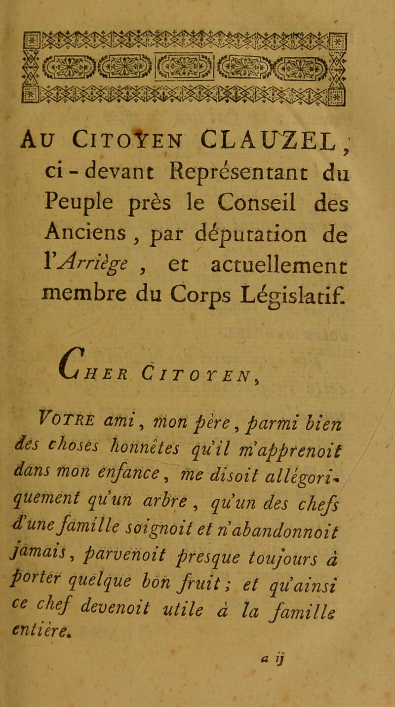 Au CitoIten CLAITZEL, ci - devant Representant du Peuple pres le Conseil des Anciens , par d^putation de YArriege , et actuellement membre du Corps Ldgislatif. Cjher Citoten, Votre ami, non pere, parmi bien des ckoses honnetes quii niapprenoit dans non enfance, me disoit allegoria quement quun arbre , quun des chefs dunefamille soignoit et n abandonnoit jamais, parvenoit presque toujours d porter quelque bon J.'ruit; et quainsi ce ckej devenoit utile d la famille enti er e*