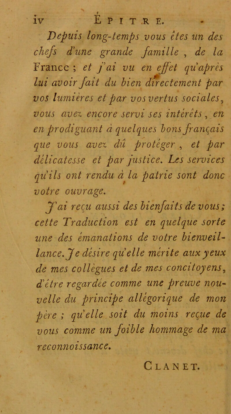 N iv E P I T R E. T)epuis long-temps vous et es an des chefs d'une grande famille , de la France ; et j ai vu en ejfet quapres lui avoir jait du bien directement par vos lumieres et par vosvertus sociales9 vous avet. encore servi ses interets, en en prodiguant d quelques bons francais que vous avex. du proteger , et par dzlicatesse et par justice. Les Services qiiils ont rendu d la patrie sont donc votre ouvrage. J'ai recu aussi des bienfaits de vous; cette Traduction est en quelque sorte une des emanations de votre bienveil- lance.Jedesire quelle merite auxyeux de mes collegues et de mes concitoyens, Tetre regar dee comme une preuve nou- velle du principe allegorique de mon pere ; quelle soit du moins reque de vous comme un foible hommage de ma reconnoissance. ~\ C L A N E T.