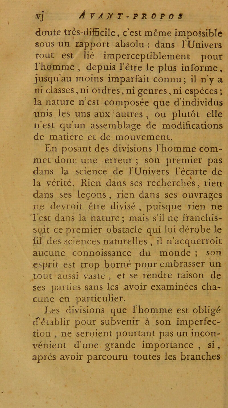 vj A VANT-TROTOS doute tres-difficile, c’est meme impossible sous un rapport absolu : dans 1’Univers tout est lie imperceptiblement pour lhomme , depuis 1’etre le plus informe, jusquau moins imparfait connu; il n’y a ni classes, ni ordres, ni genres, ni especes; la nature n’est composee que dindividus unis les uns aux autres , ou plutot elle n est qu’un assemblage de modi&cations de matiere et de mouvement. En posant des divisions l homme com- met donc une erreur ; son premier pas dans la Science de 1’Univers l ecarte de la verite. Rien dans ses recherches, rien dans ses le^ons , rien dans ses ouvrages ne devroit etre divise , puisque rien ne 1’est dans la nature; mais sil ne franchis- sq>it ce premier obstacle qui lui derobe le fil des Sciences naturelles , il n’acquerroit aucune connoissance du monde ; son esprit est trop borne pour embrasser un tout aussi vaste , et se rendre raison de ses parties sans les avoir examinees cha- cune en particulier. Les divisions que lhomme est oblige cTetablir pour subvenir a son imperfec- tion , ne seroient pourtant pas un incon- venient d une grande importance , si, apres avoir parcouru toutes les branches