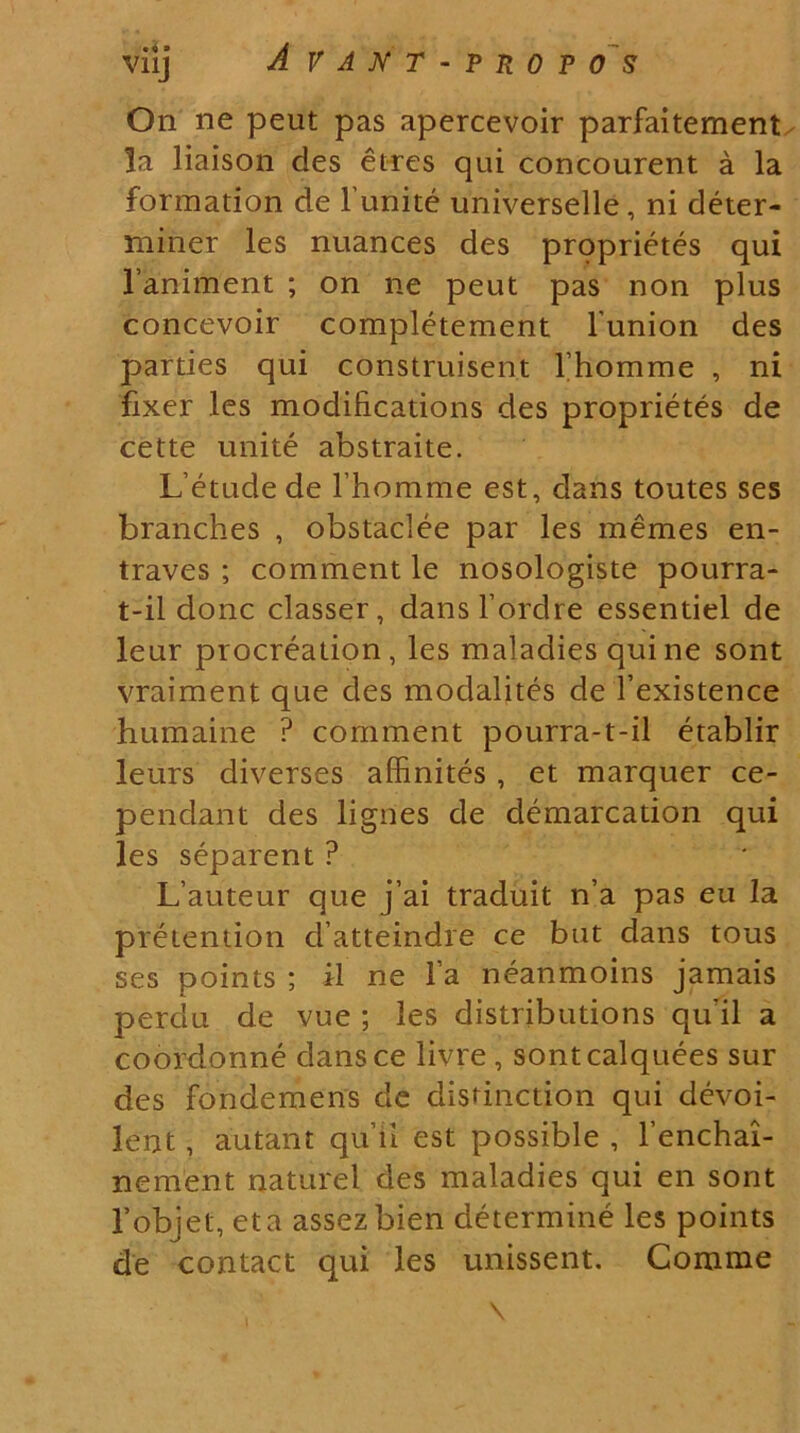 viij A V A N T - P R 0 P O S On ne peut pas apercevoir parfaitement ]a liaison des etres qui concourent a la formation de 1'unite universelle, ni deter- miner les nuances des proprietes qui 1’animent ; on ne peut pas non plus concevoir completement 1'union des parties qui construisent Thomme , ni fixer les modifications des proprietes de cette unite abstraite. Letudede lhomme est, dans toutes ses branches , obstaclee par les memes en- traves ; comment le nosologiste pourra- t-il donc classer, dansTordre essentiel de leur procreation, les maladies qui ne sont vraiment que des modalites de 1’existence humaine ? comment pourra-t-il etablir leurs diverses affinites , et marquer ce- pendant des lignes de demarcation qui les separent ? L’auteur que j’ai traduit n’a pas eu la preiendon d atteindre ce but dans tous ses points ; il ne la neanmoins jamais perdu de vue ; les distributions qu'il a coordonne dans ce livre , sontcalquees sur des fondemens de disrinction qui devoi- lent, autant quii est possible , 1’enchai- nement naturel des maladies qui en sont l’bbjet, et a assezbien determine les points de contact c]ui les unissent. Comme