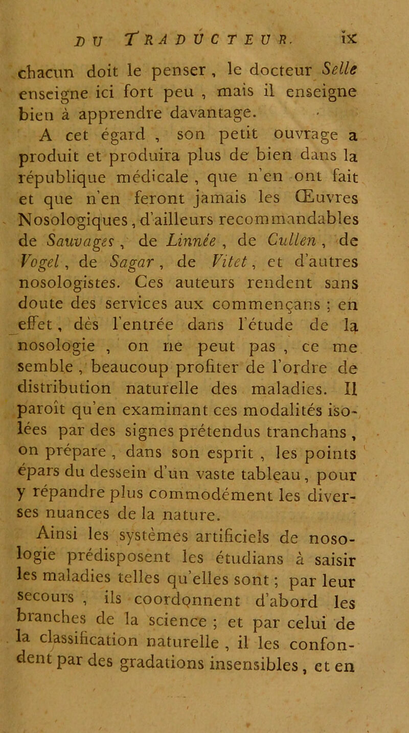 chacnn doit le penser , le docteur Selle enseigne ici fort peu , mais il enseigne bien a apprendre davantage. A cet egard , son petit ouvrage a produit et produira plus de bien dans la republique medicale , que nen ont fait et que nen feront jamais les (Euvres Nosologiques, dailleurs recommandables de Sauvages, de Linnee , de Cullen , de Vogel , de Sagar, de Vitet, et d’autres nosologistes. Ces auteurs rendent sans doute des Services aux commendans ; en effet, des 1’entree dans 1’etude de 1^. nosologie , on ne peut pas , ce me semble , beaucoup profiter de 1’ordre de distribution naturelle des maladies. II paroit qu’en examinant ces modalites iso» lees par des signes pretendus tranchans , on prepare , dans son esprit , les points epars du dessein d’un vaste tableau, pour y repandre plus commodement les diver- ses nuances de la nature. Ainsi les systemes artificiels de noso- logie predisposent les etudians a saisir les maladies telles quelles sont; par leur secours , iis coordqnnent d’abord les bianches de la Science ; et par celui de la classihcation naturelle , il les confon- dent par des gradations insensibles, et en