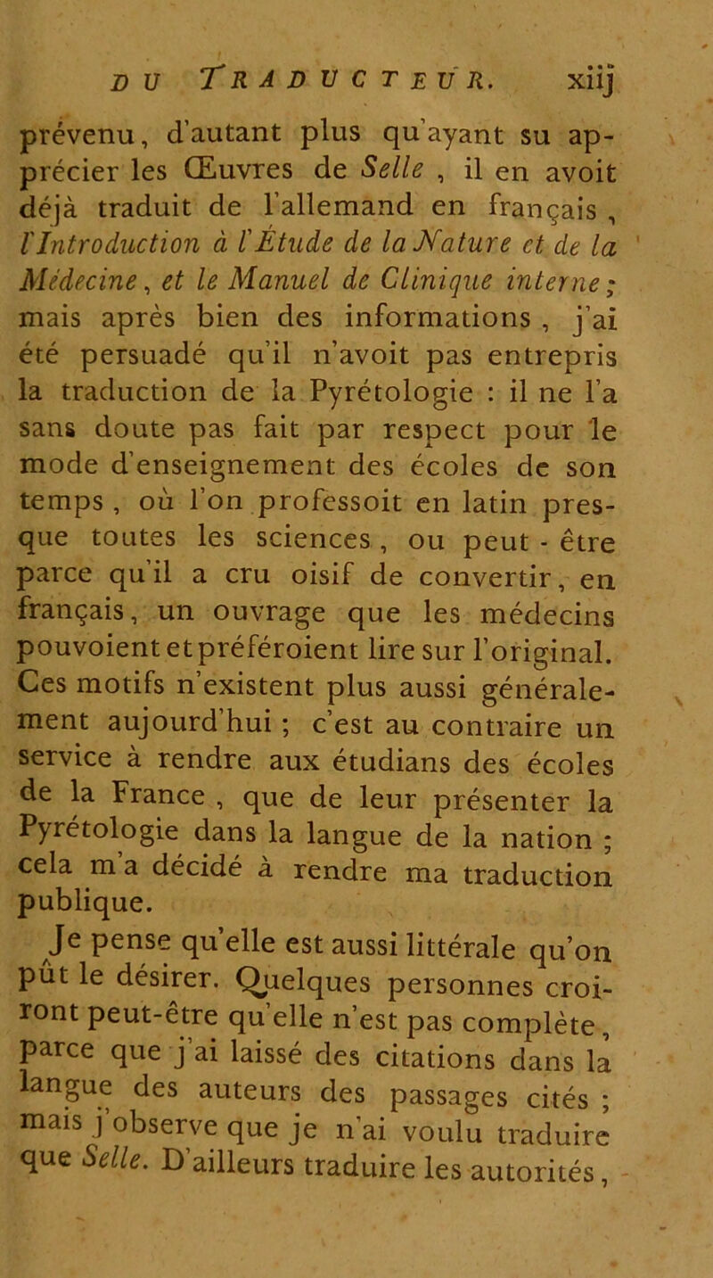 prevenu, dautant plus quayant su ap- precier les GEuvres de Selle , il en avoit deja traduit de 1’allemand en frangais , l' Intro ducti on d l' Etude de la Mature ct de la Medecine, et le Manuel de Ctinique interne; mais apres bien des informations , j’ai ete persuade quii n’avoit pas entrepris la traduction de la Pyretologie : il ne l’a sans doute pas fait par respect pour le mode d'enseignement des ecoles de son temps , oii l’on professoit en latin pres- que toutes les Sciences, ou peut - etre parce quii a cru oisif de convertir, en frangais, un ouvrage que les medecins pouvoient etpreferoient liresur 1’original. Ces motifs nexistent plus aussi generale- ment aujourd hui; c est au contraire un Service a rendre aux etudians des ecoles de la France , que de leur presenter la Pyretologie dans la langue de la nation ; cela m a decide a rendre ma traduction publique. Je pense quelle est aussi litterale quon put le desirer. Quelques personnes croi- ront peut-etre quelle n’est pas complete, parce que j ai laisse des citations dans la langue des auteurs des passages cites ; mais jobserve que je n ai voulu traduire que Selle. Dailleurs traduire les autorites,