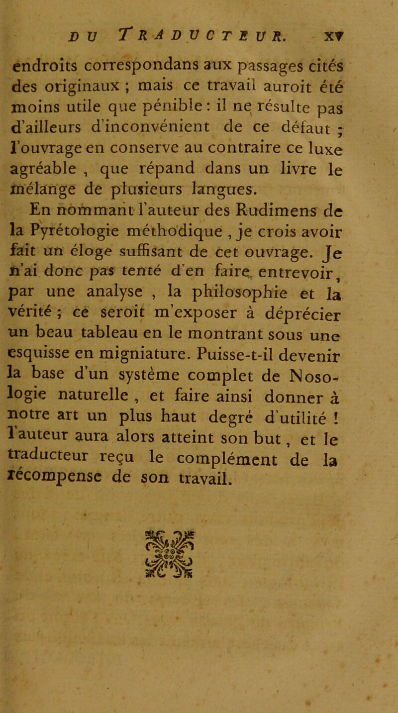 endroits correspondans aux passages cites des originaux ; mais ce travaii auroit ete moins utile que penible: il ne resuite pas d’ailleurs d’inconvenient de ce defaut ; 1’ouvrage en conserve au contraire ce luxe agreable , que repand dans un livre le melange de plusieurs langues. En nommant 1’auteur des Rudimens de la Pyretologie methodique , je crois avoir fait un eloge suffisant de cet ouvrage. Je n’ai donc pas tente d’en faire entrevoir, par une analyse , la philosophie et la verite ; ce seroit m’exposer a deprecier un beau tableau en le montrant sous une esquisse en migniature. Puisse-t-il devenir la base d’un systeme complet de Noso- logie naturelle , et faire ainsi donner a notre art un plus haut degre d utilite ! lauteur aura alors atteint son but, et le traducteur re<^u le complement de la recompense de son travaii.