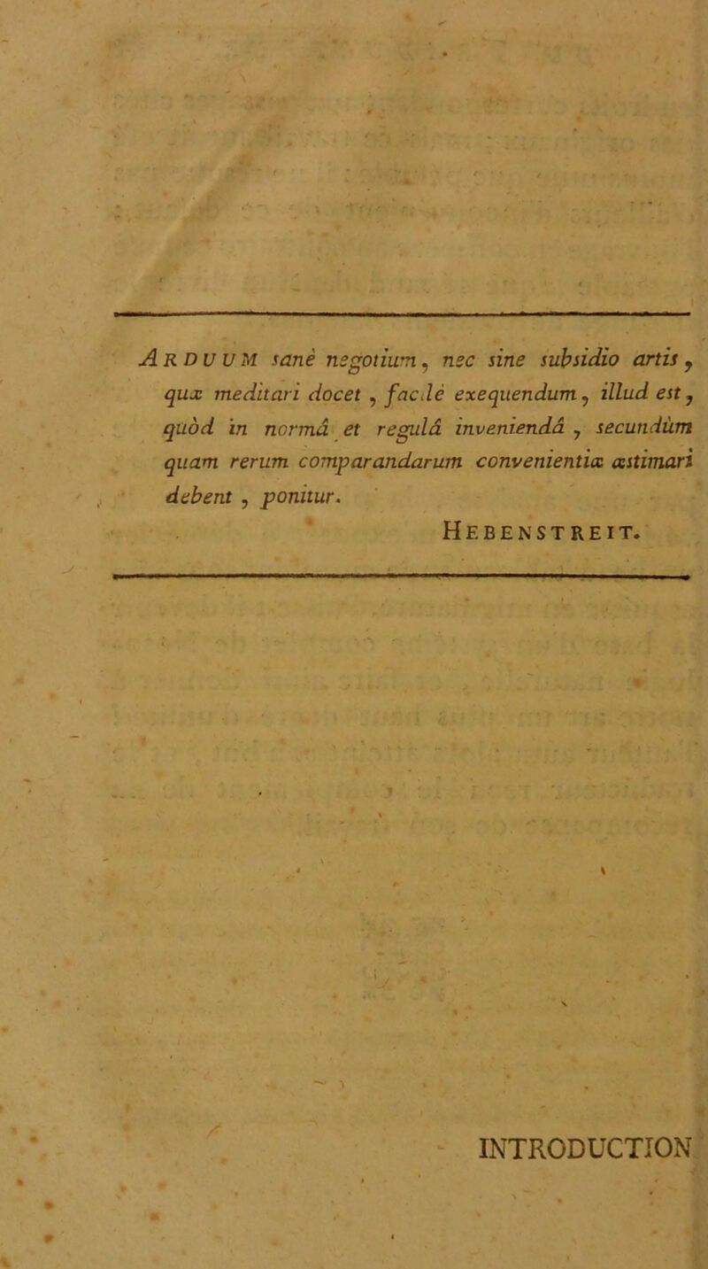 Arduum sane negotium, nec sine subsidio artis, qux meditari docet , facJe exequendum, illud est} quod in norma et regula invenienda , secundum quam rerum comparandarum convenientia astimari debent , ponitur. Hebenstreit. % INTRCDUCTION