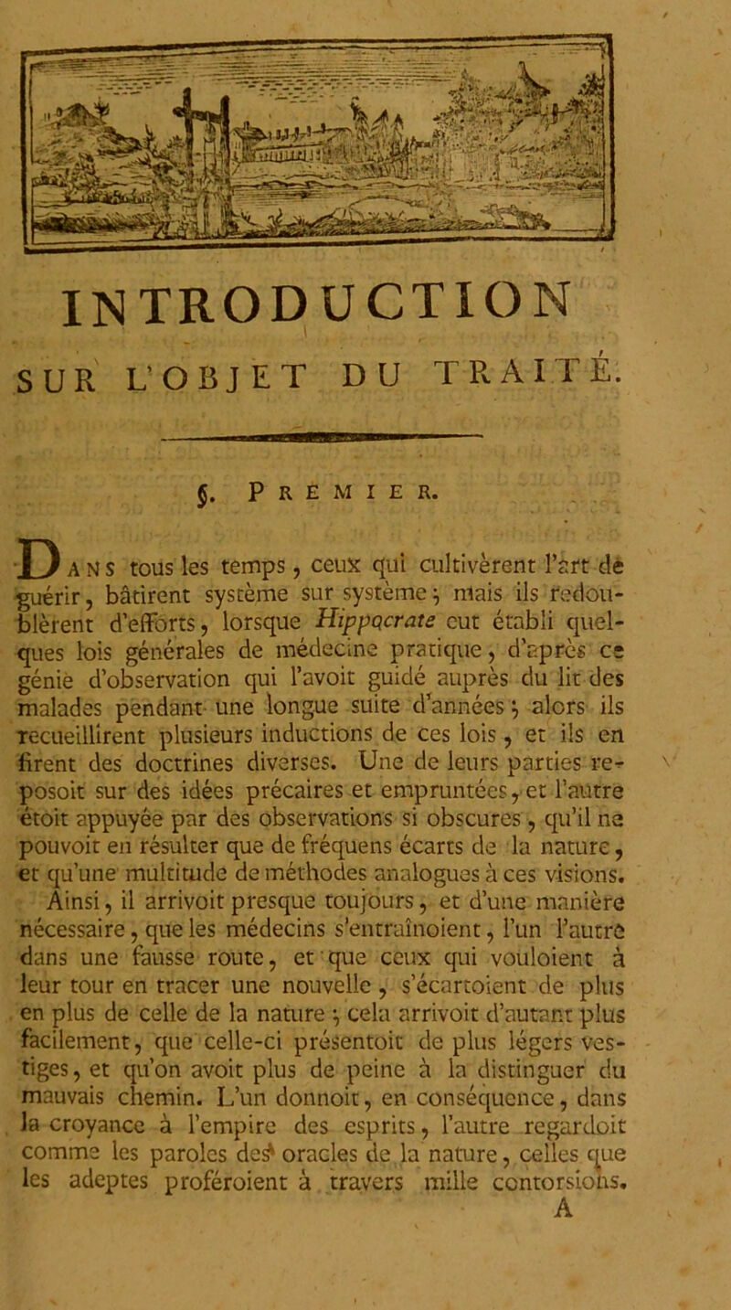 SUR L'OBJ ET DU 1 RAM E. J. P R E M I E R. D A N s tous les temps, ceux; qui cultiverent 1’srt de guerir, batirent systeme sur systeme } rnais iis fedou- blerent defforts, lorsque Hippqcrats cut etabli quel- ques lois generales de medecine pratique, dapres ce genie d’observation qui 1’avoit guide aupres du lit des malades pendant une longue suite d’anneesalors iis Tecueillirent plusieurs inductions de ces lois, et iis en firent des doctrines diverses. Une de leurs parties re- posoit sur des idees precaires et empruntees, et 1’autre etoit appuyee par des observations si obscures, qu’il ne pouvoit en resulter que de frequens ecarts de la nature, et quune multitude de methodes analogues a ces visions. Ainsi, il arrivoit presque toujours, et dune maniere necessaire, que les medecins s’entrainoient, l’un 1’autre dans une fausse route, et que ceux qui vouloient a leur tour en tracer une nouvelle , s’ecartoient de plus en plus de celle de la nature \ cela arrivoit d’autant plus facilement, que celle-ci presentoiu de plus legers ves- tiges, et qu’on avoit plus de peine a la distinguer du mauvais chemin. L’un donnoit, en consequence, dans la croyance a 1’empire des esprits, 1’autre regardoit comme les parolcs de^ oracles de la nature, celles que les adeptes proferoient a travers mille centorsions. A