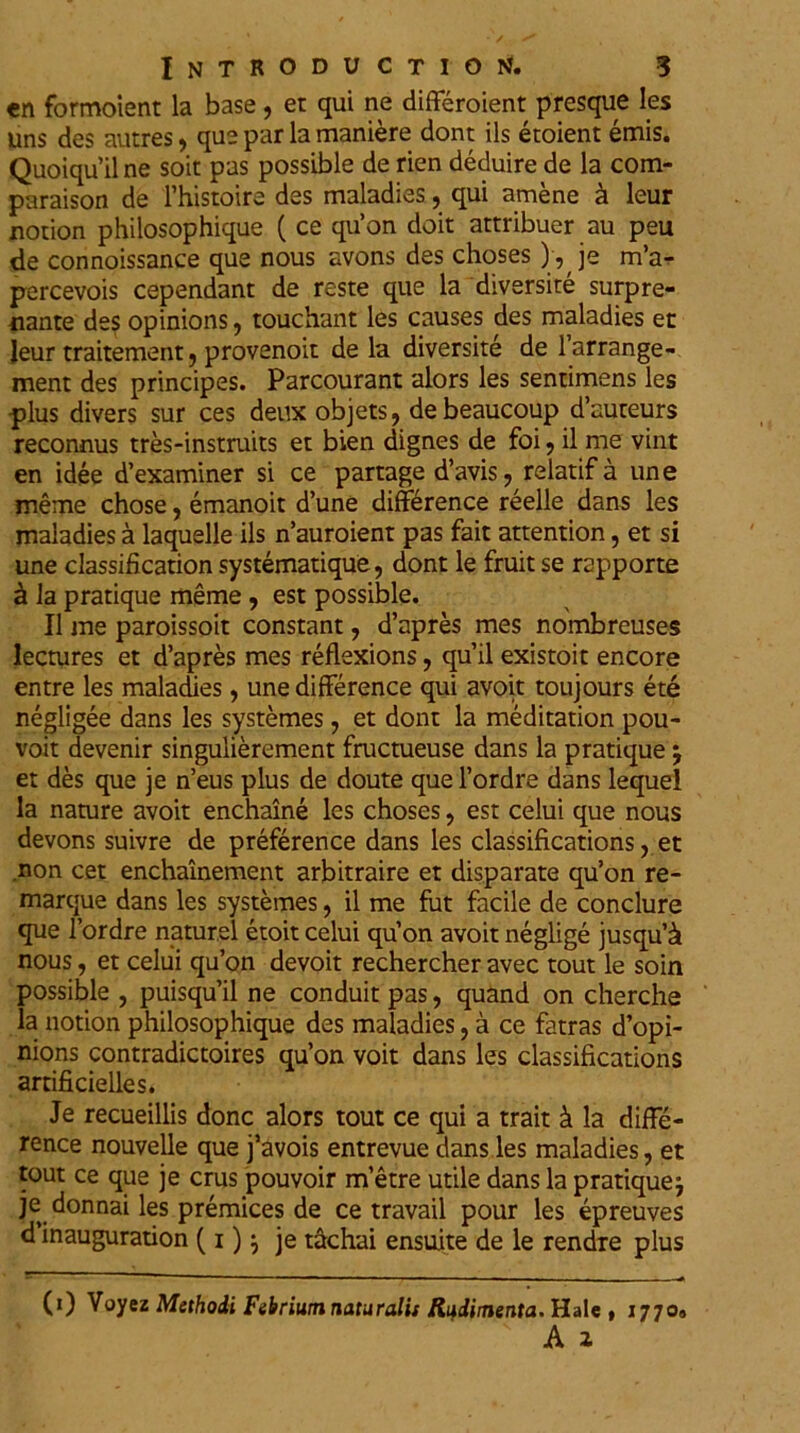 en formoient la base, er qui ne differoient presque les uns des autres , que par la maniere dont iis etoient emis. Quoiqu’ilne soit pas possible de rien deduire de la com- paraison de 1’histoire des maladies, qui amene a leur notion philosophique ( ce qu’on doit attribuer au peu de connoissance que nous avons des choses ) , je m’a- percevois cependant de reste que la diversite surpre- nante des opinions, touchant les causes des maladies er leur traitement ? provenoit de la diversite de 1’arrange- ment des principes. Parcourant alors les senrimens les plus divers sur ces deux objets, debeaucoup d’auteurs reconnus tres-instruits et bien dignes de foi , il me vint en idee ffexaminer si ce partage d’avis, relatif a une meme chose, emanoit d’une diff^rence reelle dans les maladies a laquelle iis n’auroient pas fait attention, et si une classification systematique, dont le fruit se rapporte £ la pratique meme , est possible. II me paroissoit constant, d’apres mes nombreuses lectures et d’apres mes reflexions, quii existoit encore entre les maladies, une difference qui avoit toujours ete negligee dans les systemes, et dont la meditation pou- voit devenir singulierement fructueuse dans la pratique \ et des que je n’eus plus de doute que 1’ordre dans lequel la nature avoit enchaine les choses, est celui que nous devons suivre de preference dans les classifications, et non cet enchainement arbitraire et disparate qu’on re- marque dans les systemes, il me fut facile de conclure que 1’ordre natur,el etoit celui qu on avoit neglige jusqu’& nous, et celui qu’on devoit rechercher avec tout le soin possible , puisquil ne conduit pas, quand on cherche la notion philosophique des maladies, a ce fatras d’opi- nions contradictoires qu’on voit dans les classifications artificielles. Je recueillis donc alors tout ce qui a trait & la diffe- rence nouvelle que j’avois entrevue dans les maladies, et tout ce que je crus pouvoir metre utile dans la pratique} je donnai les premices de ce travail pour les epreuves d inauguration (i)} je tachai ensuite de le rendre plus (i) Voyez Methodi Febrium naturalis Rudimenta. Hale , 1770»