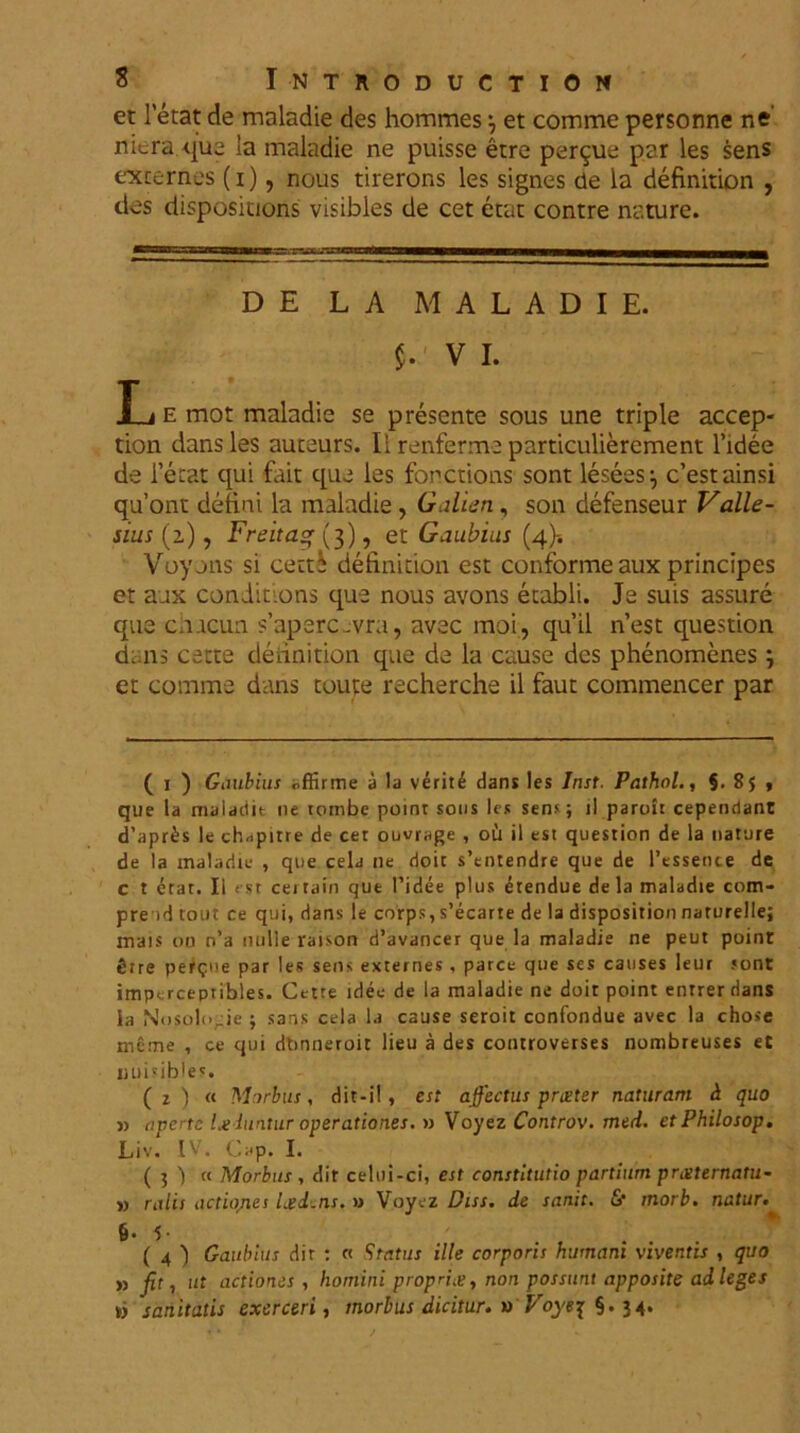 et letat de maladie des hommes \ et comme personne ne niera.qua la maladie ne puisse etre perlue par les sens excernes (i), nous tireror.s les signes de la definition , des dispositions visibles de cet etat contre nature. DE L A MALADIE. VI. L e mot maladie se presente sous une triple accep- tion dans les autaurs. Ii renferma particulierement Tidee de Terat qui fait qua les fonctions sont lesees:, c’estainsi quont delini la maladie, Galien, son defenseur Valle- sius (a), Freita<* (3), et Gaubius (4)-. Voyjns si certi definition est conforme aux principes et aux conditions que nous avons etabli. Ja suis assure qua chucun s’aparc-vra, avac moi, qu’il n’est question d:.ns catte definition que da la cause des phenomenes 3 et comme dans toute recherche il faut commencer par ( 1 ) Gaubius offirme a la veriti dans les Inst. Pathol., 5. 85 , que la maladit ne rombe point sous les sens; il parolt cependant d’apr£s le ch,.pitre de cer ouvrage , ou il est question de la nature de la maladie , que cela ne doic s’entendre que de Pessence de c t etat. Ii ( st cei tain que 1’idee plus etendue de la maladie com- pre id tout ce qui, dans le corps, s’ecarte de la disposition naturelle; mais 00 n’a nulie raison d’avancet que la maladie ne peut point tue pefgue par les sens externes, parce que ses causes leur sont impcrcepribles. Cette idec de la maladie ne doit point entrerdans ia Nosolo_ie ; sans cela la cause seroit confondue avec la chose meme , ce qui dtinnetoit lieu a des controvetses nombreuses et ii ui s ib le'. ( i ) a Morbus, dit-il, est affectus pneter naturam d quo v aperte l.e luitur operationes. n Voyez Controv. med. etPhilosop. Liv. IV. Gap. I. ( 5 ) « Morbus , dit celui-ci, est constitutio partium preeternatu- » ralis actiojies Led.ns. » Voyez Diss. de sanit. & morb. natur. &• 5- . . . ( 4 ) Gaubius dir : « Status ille corporis humani viventis , quo » fit, ut actiones , homini propria, non possunt apposite ad leges w sanitatis exerceri, morbus dicitur, a Voye^ §.34.