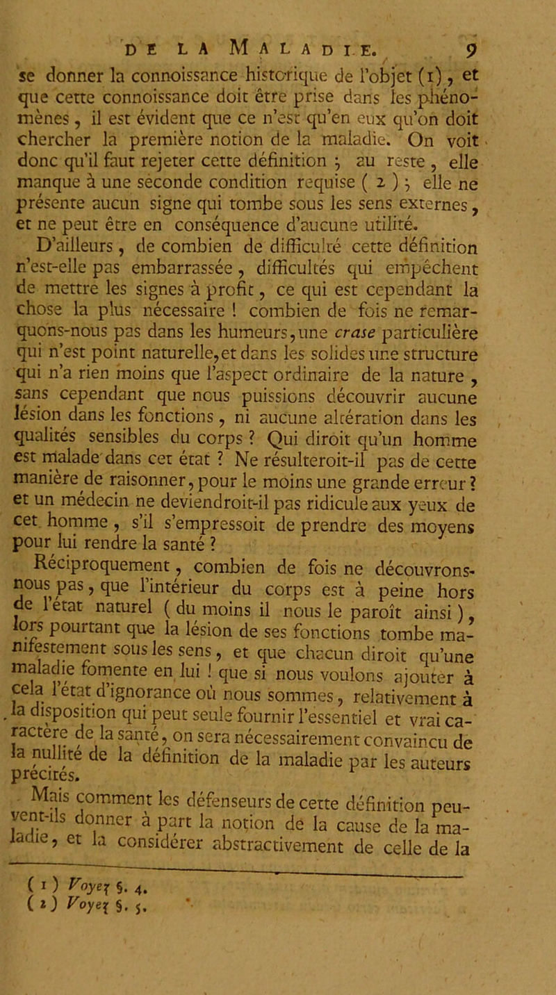 se donner la connoissance historique de 1’objet (i), et que cette connoissance doit etre prise dans les pheno- menes, il est evident que ce n’est qu’en eux qu’on doit chercher la premiere notion de la maladie. On voit donc qu’il faut rejeter cette definition j au reste , elle manque k une seconde condition requise ( 2 )} elle ne presente aucun signe qui torabe sous les sens externes, et ne peut etre en consequence d’aucune utilite. D’ailleurs, de combien de difficulte cette definition n’est-elle pas embarrassee, difficultes qui empechent de mettre les signes a profit, ce qui est cependant la chose la plus necessaire ! combien de fois ne remar- quons-nous pas dans les humeurs, une erase particuliere qui n’est point naturelle,etdans les solides une structure qui n’a rien moins que 1’aspect ordinaire de la nature , sans cependant que ncus puissions decouvrir aucune lesion dans les fonctions , ni aucune akeration dans les qualites sensibles du corps ? Qui diroit qu’un homme est malade dans cet etat ? Ne resulteroit-il pas de cette maniere de raisonner,pour le moins une grande erreur ? et un medecin ne deviendroit-il pas ridicule aux yeux de cet homme , s’il sempressoit de prendre des movens pour lui rendre la sante ? Reciproquement, combien de fois ne decouvrons- nouspas,que 1’interieur du corps est a peine hors de 1 etat naturel ( du moins il nous le paroit ainsi), lors pourtant que la lesion de ses fonctions tombe ma- nirestement sous les sens, et que chacun diroit quune maladie fomente en lui ! que si nous voulons ajouter a cela 1 etat d’ignorance ou nous sommes, relativement a la disposition qui peut seule fournir 1’essentiel et vrai ca- ractere de la sante, on sera necessairement convaincu de la nullite de la definition de la maladie par les auteurs precites. Mais comment les defenseurs de cette definition peu- vent-ils donner a part la notion de la cause de la ma- IdCUe > et la considerer abstractivement de celle de la (1) V°yer §• 4. ( i) Voyei §. j.