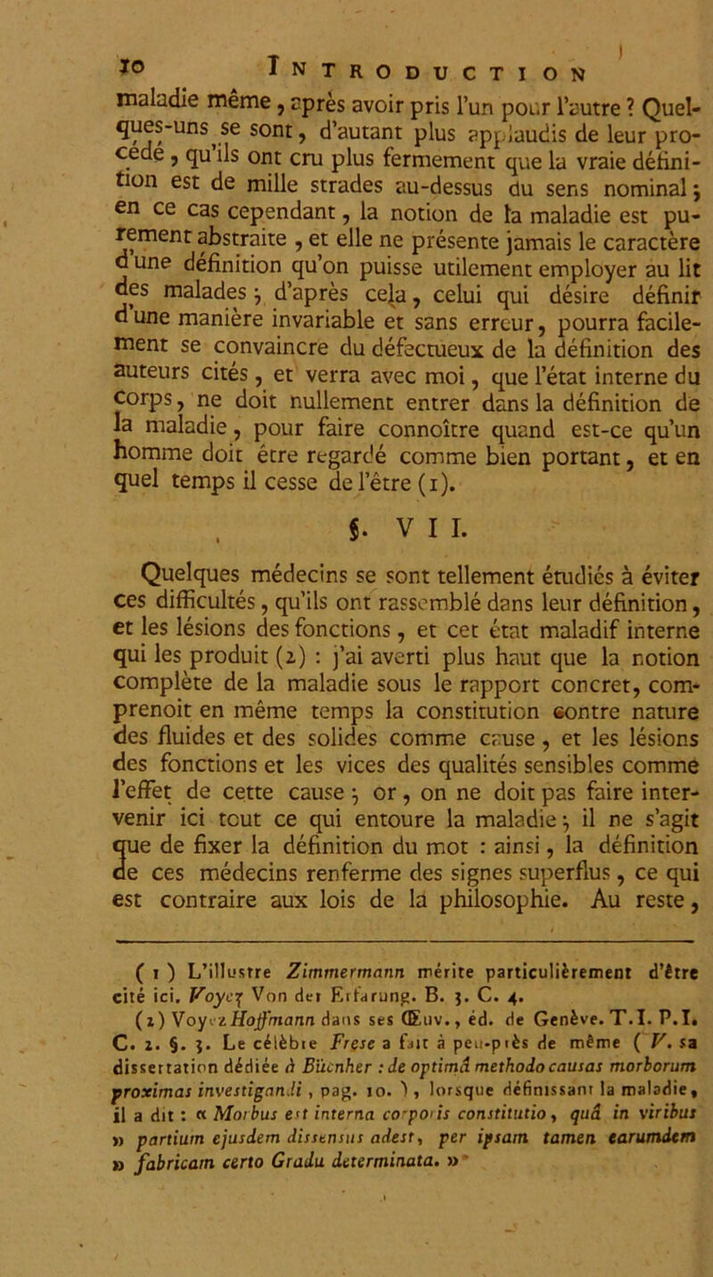 maladie meme, apres avoir pris l’un pour 1’autre ? Quel- ques-uns^se sont, cTautant plus applaudis de leur pro- cede , qu iis ont cru plus fermement que la vraie defini- tiori est de mille strades au-dessus du sens nominal j en ce cas cependant, la notion de la maladie est pu- rement abstraite , et elle ne presente jamais le caractere d une definition qu’on puisse utilement employer au lit des malades j d’apres cela, celui qui desire definir d une maniere invariable et sans erreur, pourra facile- ment se convaincre du defectueux de la definition des auteurs cites, et verra avec moi, que 1’etat interne du corps, ne doit nullement entrer dans la definition de la maladie, pour faire connoitre quand est-ce qu’un homme doit etre regarde comme bien portant, et en quel temps il cesse deletre (i). $• VII. Quelques medecins se sont tellement etudies a eviter ces difficultes, qu’ils ont rassemble dans leur definition, et les lesions des fonctions, et cet etat maladif interne qui les produit (2) : j’ai averti plus haut que la notion complete de la maladie sous le rapport concret, com- prenoit en meme temps la constitution eontre nature des fluides et des solides comme cause, et les lesions des fonctions et les vices des qualites sensibles comme 1’efFet de cette cause or, on ne doit pas faire inter- venir ici tcut ce qui entoure la maladie •, il ne s’agit que de fixer la definition du mot : ainsi, la definition oe ces medecins renferme des signes superflus, ce qui est contraire aux lois de la philosophie. Au reste, ( 1 ) L’illustre Zimmermann merite particulifcrement d’£tre cite ici. Voycf Von der Eitarung. B. C. 4. (z) VoyezHoffmann dans ses (Euv.,ed. de Gen£ve. T.I. P.I. C. z. §. J. Le c^ifcbre Frese a fatt a peu-pifcs de mfrae ( V. sa dissertation dediee d Biicnher :de optima methodo causas morborum proximas investigandi, pag. 10. 1, lorsque definissant ia maladie, il a dit : « Morbus eu interna corporis constitutio, qud in viribus » partium ejusdem dissensus adest, per ipsam tamen earumdcm » fabricam certo Gradu determinata. »'