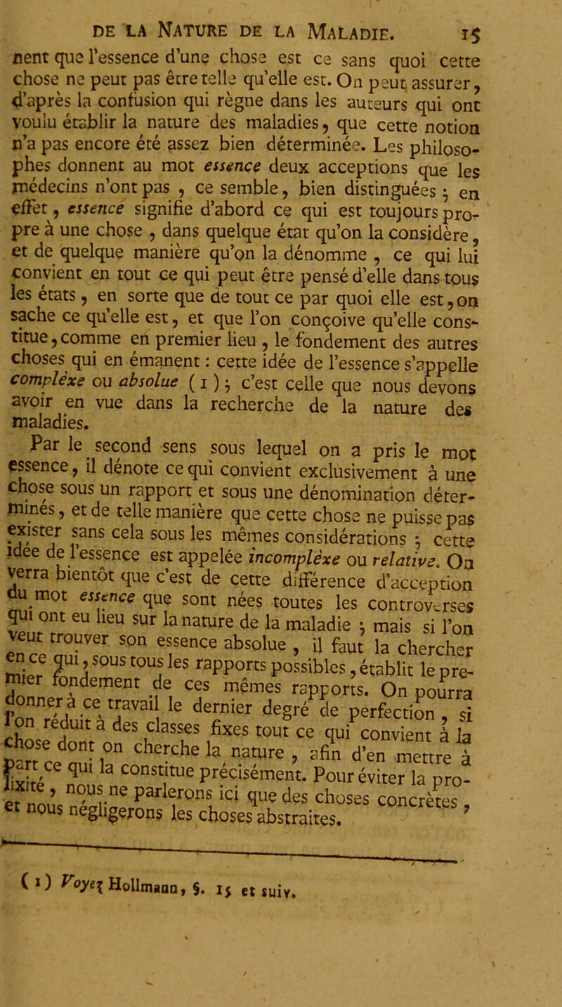 nent que 1’essence cTune chose est ce sans quoi cette chose ne peut pas etretelle qu’elle est. On peut assurer, d’apres la confusion qui regne dans les auueurs qui ont voulu etablir la nature des maladies, que cette notion n’a pas encore ete assez bien determinee. Les philoso- phes donnent au mot essence deux acceptions que les rnedecins n’ont pas , ce semble, bien distinguees j en elfet, essence signifie d’abord ce qui est toujourspro- pre a une chose , dans quelque etat qu’on la considere, et de quelque maniere qu’on la denomme , ce qui lu! convient en tout ce qui peut etre pense d’elle danstous les etats, en sorte que de tout ce par quoi elle est, on sache ce qu’elle est; et que l’on con<joive qu’elle cons*- titue, comme en premier lieu , le fondement des autres choses qui en emanent: cette idee de 1’essence s’appelle complexe ou absolue (1) • c’est celle que nous devons av°ir vue dans la recherche de la nature des maladies. Par le. second sens sous lequel on a pris Ie mot essence, il denote ce qui convient exclusivement a une chose sous un rapport et sous une denomination deter- mmes, et de telle maniere que cette chose ne puissepas exister sans cela sous les memes considerations } cette idee de 1 essence est appelee incomplexe ou relative. On verra bientot que c’est de cette difference daceeption du mot essence que sont nees toutes les controverse* qui ont eu heu sur la nature de la maladie ; mais si l’on veut trouver son essence absolue , il faUt la chercher mier ?nUIH S°US t0Uj GS rapports Possibles, etablit le pre- mier fondement de ces memes rapports. On pourra 1’onT/ Ce' 6 dernier degr^ de Perfection , si choseedontandeS h aSfS ifiX6S t0Ut Ce qui convient a la chose donton cherche la nature , afin d’en mettre a ^xite^nois ne°nSTUe prdcisdment* pour eviter la pro- et nous nAar par^rons *CI des choses concretes, nous negligerons les choses abstraites. C 1) Voyei Hollmaan, §. l$ et SU1V.