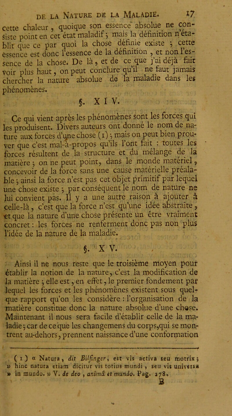 cette clialeur , quoique son essence' absolue. ne con- siste point en cet etat maladif j mais la definition n eta- blit que ce par quoi la chose definie existe } cette essence est donc 1’essence de la definition , et non l’es- sence de la chose. De 1& 9 et de ce^ que j ai deja fait voir plus haut j onpeut conclure quii ne faut jamais chercher la nature absolue de la maladie dans les phenomenes. §. XIV. Ce qui vient apres les phenomenes sont les forces qui les produisent. Divers auteurs ont donne le nom de na- ture aux forces d’une chose (1) •, mais on peut bien prou- ver que c’est mal-a-propos qu iis 1 ont fait : toutes les forces resultent de la structure et du melange de la matiere j on ne peut point7 dans le monde materiei ? concevoir de la force sans une cause materielle preala- ble j ainsi la force n’est pas cet objet primitif par lequel une chose existe j par consequent le nom de nature ne lui convient pas. II y a une autre raison k ajouter & celle-la, cest que la force nest quune idee abstraite 7 •et que la nature d’une chose presente un etre vraiment concret: les forces ne renferment donc pas non plus 1’idee de la nature de la maladie. §.,f5 XV. Ainsi il ne nous reste que le troisieme moyen pour etablir la notion de la nature, Cest la modification de la matiere j elle est ? en effet, le premier fondement par lequel les forces et les phenomenes existent sous quel- que rapport qu’on les considere : 1’organisation de la matiere constitue donc la nature absolue dune chose. Maintenant il nous sera facile d’etablir celle de la ma- ladie j car de ce que les changemens du corps,qui se mon- trent au-dehors, prennent naissanced’une conformation ( 1) « Natura, dit Bilfinger, est vis activa seu motrix; » hinc natura etiam dicitur vis totius mundi , seu vis universa » in mundo. » V. ds deo , animd et mundo. Pag, 378, B