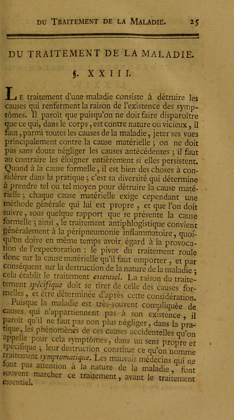 DU TRAITEMENT DE LA MALADIE. $. XXIII. e traitement cTune maladie consiste a detruire les causes qui renferment la raison de 1’existence des syrnp- tomes. II paroit que puisqu’on ne doit faire disparoitre que ce qui, dans le corps, est contre nature 011 vicieux, il faut, parmi toutes les causes de la maladie, jeter ses vues principalement contre la cause materielle ; on ne doit pas sans doute negliger les causes antecedentes ; il faut au contraire les eloigner entierement si elles persistent. Quand a la cause formelle, il est bien des choses a con- siderer dans la pratique j c’est sa diversite qui determine a prendre tel ou telmoyen pour detruire la cause mate- rielle j chaque cause materielle exige cependant une methode generale qui lui est propre , et que Fon doit suivre, sous quelque rapport que se presente la cause formelle } ainsi, le traitement antiphlogistique convient generalement a la peripneumonie inflammatoire, quoi- qu’on doive en meme temps avoir egard a la provoca- tion de Fexpectoration : le pivot du traitement roule donc sur la cause materielle qu’il faut emporter , et par consequent sur la destruction de la nature dela maladie • cela etablit le traitement essentiel. La raison du traite- tement specifique, doit se tirer de celle des causes for- mclles, et etre determinee d’apres cette consideration. Puisque la maladie est tres-souvent compliquee de causes qui n’appartiennent pas a son existence , il paroit quTl ne faut pas non plus negliger, dans la pra^ ttque, les phenomenes de ces causes accidentelles qifon appelle pour cela symptomes, dans un sens propre et specihque ; leur destruction constitue ce quon nomme traitement symptomatique. Les mauvais medecins qui ne font pas attention a la nature de la maladie,1 font essendel mdrChCr CG traitement > avant le traitement