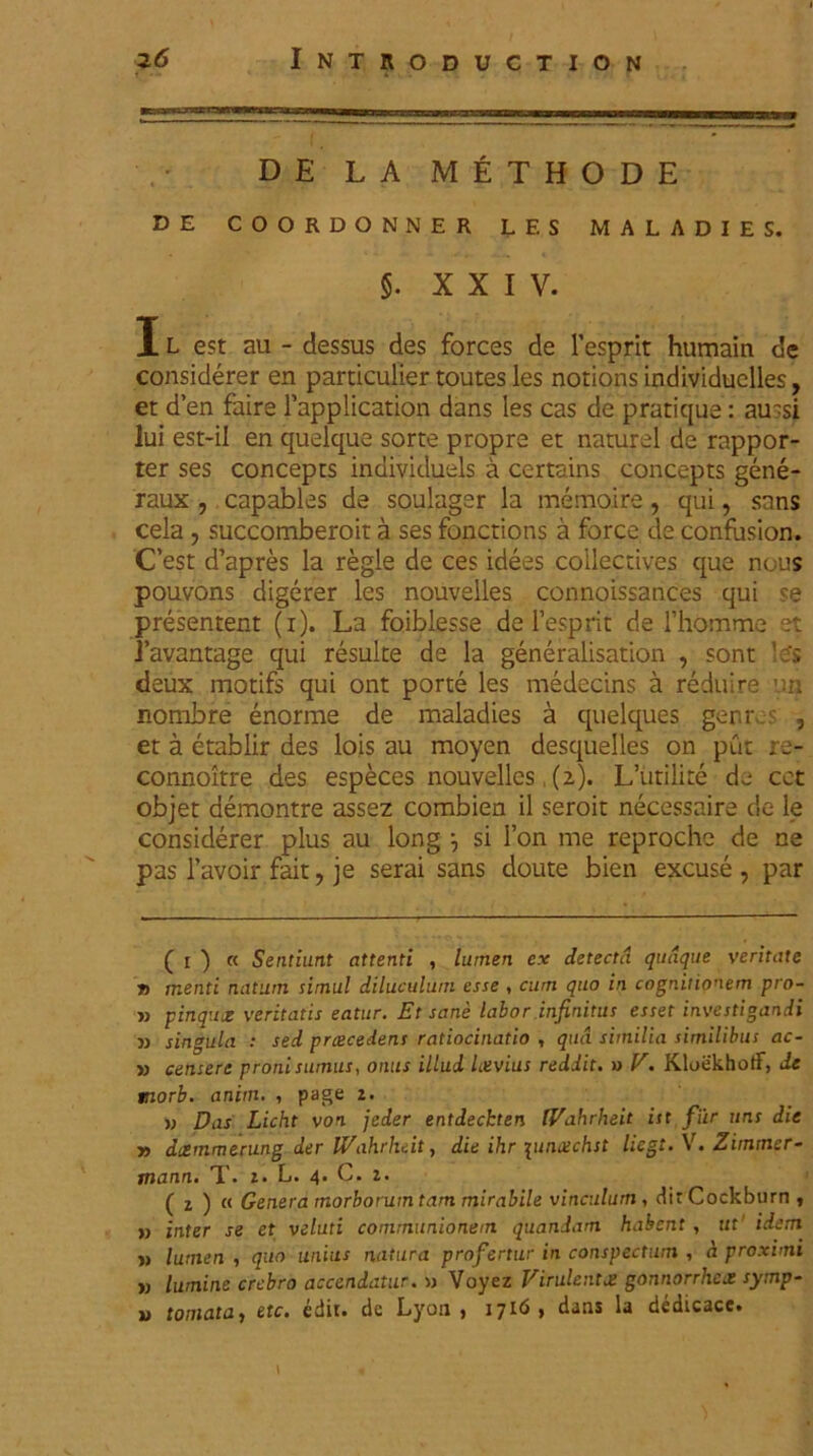 1 DE LA METHODE DE COORDONNER LES MALADIES. §. XXIV. I L est au - dessus des forces de 1’esprit humain de considerer en particulier toutes les notionsindividuelles, et d en faire 1’application dans les cas de pratique: aussi lui est-il en quelque sorte propre et naturel de rappor- ter ses concepts indivicluels a certains concepts gene- raux , capables de soulager la memoire, qui, sans cela ? succomberoit a ses fonctions a force de confusion. C’est d’apres la regie de ces idees collectives que nous pouvons digerer les nouvelles connoissances qui se presentent (1). La foiblesse de lesprit de rhomme et 1’avantage qui resuite de la generalisation , sont !e's deux motifs qui ont porte les medecins a reduire un nombre enorme de maladies a quelques genr .s , et a etablir des lois au moyen desquelles on put re- connoltre des especes nouvelles, (2). L’utilite de cet objet demontre assez combien il seroit necessaire de le considerer plus au long si l’on me reproche de ne pas 1’avoir fait, je serai sans doute bien excuse, par ( 1 ) « Sentiunt attenti , lumen ex detecta quaque veritate j> menti natum simul diluculum esse , cum quo in cognitionem pro- » pinqux veritatis eatur. Et sane labor infinitus esset investigandi » singula : sed prcecedens ratiocinatio , qua similia similibus ac- is censere proni sumus, onus illud Levius reddit, w V. KloekhotF, de morb. anim. , page 2. w Das Licht von jeder entdeckten IVahrheit ist fur uns die j) dxmmerung der IVahrheit, die ihr 1utuechst licgt. V. Zimmer- mann. T. 2. L. 4. C. 2. ( 2 ) « Genera morborum tam mirabile vinculum , dirCockburn , » inter se et velati communionem quandam habent , ut idem » lumen , quo unius natura profertur in conspectum , a proximi w lumine crebro accendatur. » Voyez Virulenta gonnorrhex symp- u tornata, etc. edit, de Lyon , 1716 , dans la dedicace.