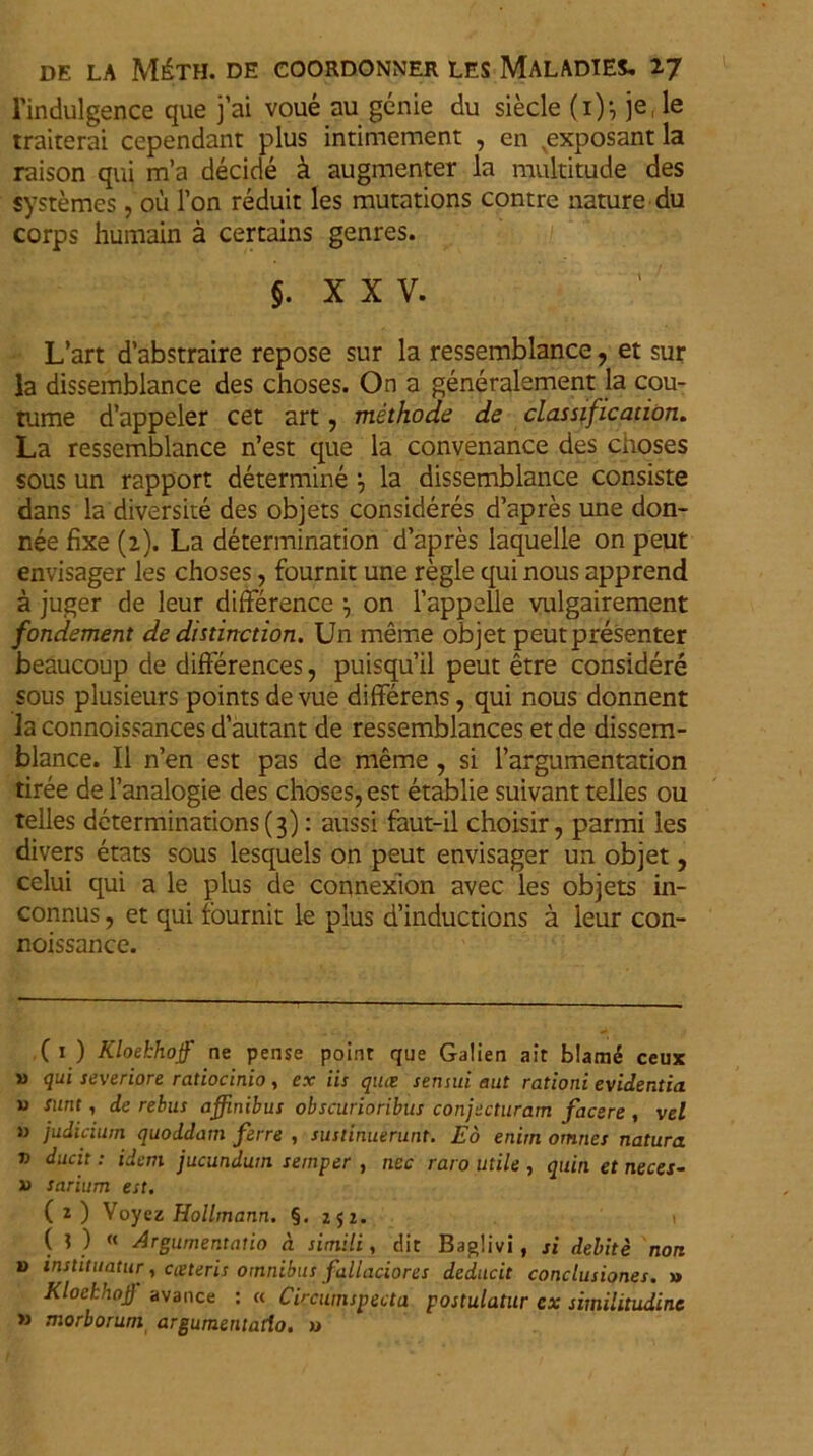 l'indulgence que j’ai voue au genie du siecle (i); je, le traiterai cependant plus intimement , en ,exposant la raison qui m’a decide a augmenter la raultitude des systemes, ou l’on reduit les mutations contre nature du corps humain a certains genres. XXV. L’art d’abstraire repose sur la ressemblance, et sur la dissemblance des choses. On a generalement la cou- tume d’appeler cet art, methode de classiftcation. La ressemblance n’est que la convenance des choses sous un rapport determine la dissemblance consiste dans la diversite des objets consideres d’apres une don- nee fixe (2). La determination d’apres laquelle on peut envisager les choses, fournit une regie qui nous apprend a juger de leur difference \ on 1’appelle vulgairement fondement de distinctiori. Un meme objet peutpresenter beaucoup de difierences, puisquil peut etre considere sous plusieurs points de vue differens, qui nous donnent la connoissances dautant de ressemblances et de dissem- blance. II n’en est pas de meme , si 1’argumentation tiree de 1’analogie des choses, est etablie suivant telles ou telles determinations(3): aussi faut-il choisir, parmi les divers etats sous lesquels on peut envisager un objet, celui qui a le plus de connexion avec les objets in- connus, et qui fournit le plus d’inductions a leur con- noissance. (1 ) Kloekhoff ne pense poinr que Galien ait blame ceux » qui severiore ratiocinio , ex iis qmz sensui aut rationi evidentia w sunt, de rebus affinibus obscurioribus conjecturam facere , vel » judicium quoddam ferre , sustinuerunt. Eo enim omnes natura v ducit: idem jucundum semper , nec raro utile , quin et neces- x> sarium est. (2) Voyez Hollmann. §. 252. (?) « Argumentatio n simili, dit Baglivi, si debite nor. v instituatur, cceteris omnibus fallaciores deducit conclusiones. » Kloekhofl avance : « Circumspecta postulatur cx similitudine » morborum argumentatio. »