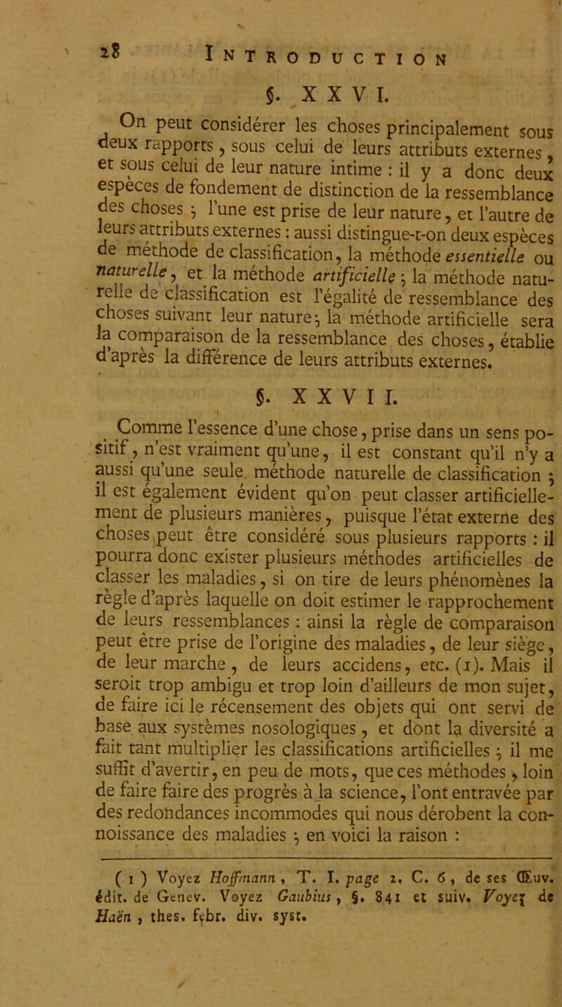 5. XXV I. On peut considerer les choses principalement sous deux rttpports, sous celui de leurs attributs externes , er sous ceiui de leur nature intime : il y a donc deux especes de fondement de distinction de ia ressemblance des choses } 1 une est prise de leur nature, et 1’autre de leurs attributs externes: aussi distingue-t-on deux especes de methode de classification,, la methode essentielle ou naturelle, et la methode artificielle la methode natu- relie de classification est l’egalite de ressemblance des choses suivant leur nature ^ la methode artificielle sera la comparaison de la ressemblance des choses, etablie dapres la difference de leurs attributs externes. §. XXVII. I , Comme 1’essence d’une chose, prise dans un sens po- sitif, n est vraiment qu’une, il est constant qu’il n’y a aussi qu’une seule. methode naturelle de classification } il est egalement evident qu’on peut classer artificielle- ment de plusieurs manieres, puisque 1’etat externe des choses peut etre considere sous plusieurs rapports : il pourra donc exister plusieurs methodes artificielles de classer les maladies, si on tire de leurs phenomenes la regie d’apres laquelle on doit estimer le rapprochement de leurs ressemblances: ainsi la regie de comparaison peut etre prise de 1’origine des maladies, de leur siege, de leur marche , de leurs accidens, etc. (1). Mais il seroit trop ambigu et trop loin dailleurs de mon sujet, de faire ici le recensement des objets qui ont servi de base aux systemes nosologiques, et dont la diversite a fait tant multiplier les classifications artificielles ^ il me suffit davertir, en peu de mots, queces methodes , loin de faire faire des progres a la Science, 1’ont entravee par des redondances incommodes qui nous derobent la con- noissance des maladies } en voici la raison : ( 1 ) Voyez Hofftnann , T. I. page 1, C. 6 , de ses QEuv. ^dit. de Genev. Voyez Gaubius , §. 841 et suiv. Voye{ de Haen , thes. fifbr. div. syst. ✓