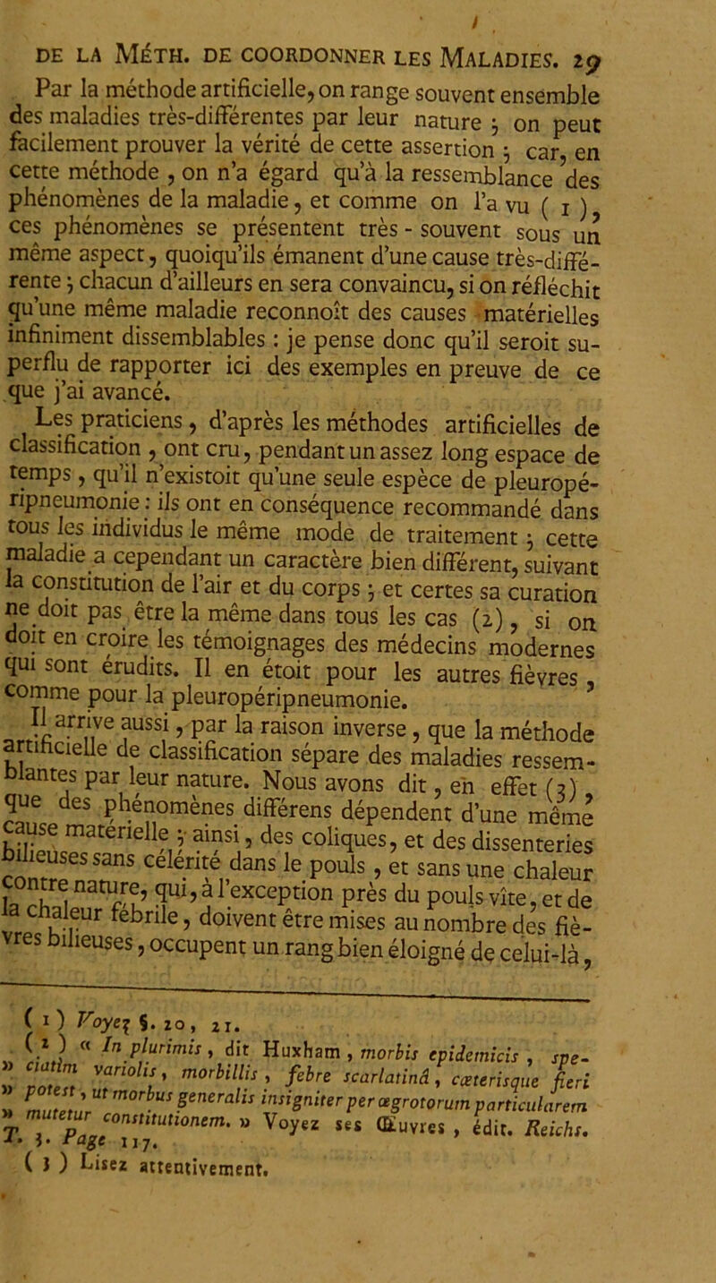 Par la methode artificielle, on range souvent ensemble des maladies tres-differentes par leur nature j on peut facilement prouver la verite de cette assertion j car en cette methode , on n’a egard qu’a la ressemblance des phenomenes de la maladie, et comme on l’a vu ( i ) ces phenomenes se presentent tres - souvent sous un meme aspect, quoiqu’ils emanent d’unecause tres-diffe- rente j chacun d’ailleurs en sera convaincu, si on reflechit quune meme maladie reconnoit des causes materielles infiniment dissemblables : je pense donc qu’il seroit su- perflu de rapporter ici des exemples en preuve de ce que j’ai avance. Les praticiens , d’apres les methodes artificielles de classification , ont cru ? pendant un assez long espace de temps , qu’il n’existoit quune seule espece de pleurope- npneumonie: iis ont en consequence recommande dans tous les iiidividus le meme mode de traitement ; cette maladie a cependant un caractere bien different, suivant ia constitution de l’air et du corps; et certes sa curation ne doit pas etre la meme dans tous les cas (2) , si on doit en croire les temoignages des medecins modernes qui sont erudits. II en etoit pour les autres fieyres comme pour la pleuroperipneumonie. ?usst ’ Par la raison inverse, que la methode artihcielle de classification separe des maladies ressem- Dlantes par leur nature. Nous avons dit, en effet (?) des phenomenes differens dependent d’une meme cause materielle ; ainsi, des coliques, et des dissenteries Menses sans cdlerite dans le pouls, et sans une chaleur f °”S natu,rf’ ? l exception prts du pouls vite, et de ia cnaieur febrile, doivent etre mises au nombre des fie- vres bilieuses, occupent un rang bien eloigne de celui-la ( 1 ) Voye% 5. zo, 21. ■ TJ  In.P}urimis » dit Huxham , morbis epidemicis, spe- ce IT V m0rbUrS^ SCarbtind' C™risq'“ U ’ ZTT S SenerallS l™Sniter Per «gratorum particularem T mTTTnStltUtl0nem' “ ses ®uvres, edit. Reichs. J» 3. rage 117. ( J ) Lisez attentivement.