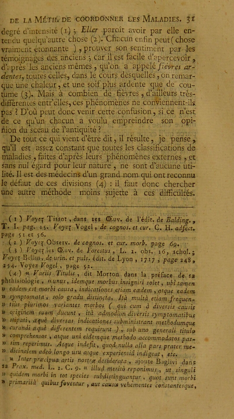 clegre d’intensite (i) } E lier paroit avoir par elle en- teiidu quelquautre chose (2). Chacun enfin peut(chose vraimuu: econnante ) , prouver son sentiment par les temoignages des anciens •, car il est facile d’apercevoir, dapres les anciens memes, qu’on a appele/zemzi ar- dentes, tcutes celles, dans le cours desquelles, on remar- que une chaleur, et une soif plus ardente que de cou- tume (3). Mais a combien de • fievres, d’ailleurs tres- differem.es entrelles,ces phenomenes ne conviennent-ils pas ? D’ou peut donc venir cette confusion, si ce nest de ce qu’un chacun a voulu empreindre son opi- hion du sceau de 1’antiquite ? De tout ce qui vient d’etre dit, il resuite, je pense , qu’il est assez constant que toutes les classifications de maladies, faites d’apres leurs phenomenes externes , et sans nui egard pour leur nature , ne sont d’aucune uti- lite. Il est des medecins d’un grand nom qui ontreconnu le defaut de ces divisions (4) : il faut donc chercher une autre methode moins sujette a ces difficiiltes. ( 1 ) Voyei Tisjor , dans ses GEuv. de 1’edir. de Balding., T. I. pag. 15. Voyei Vogel, de cognos. et cur. C. H. adfect. page 5 1 et 56. ( 2 ) Voyei Observ. de cognos. et cur. tnorb. page <59. ( ? ) l'oyei les (Euv. de Forestus , L. 2. obs. 16, schol.; Voyei Bellin, de urin. et puls. ddir. de Lyon , 1717 , page' 248 , 254. Voyez Vogel , page 52. (4 ) « Variis Titulis , dit Morton dans la preface de. sa phthisiologie , «unus, idemque morbus insigniri solet, ubi tamen x> eadem est morbi causa, indicationes etiam eaedem , atque eadem » symptomata , solo gradu distincta. Ita multa etiam frequen- » tiiis plurimos variantes morbos ( qui cum d diversis causis » originem suam ducunt , ita admodum diversis symptomatibus » stipati, atque diversas indicationes subministrant methodumque » curandi aque differentem requirunt ), sub uno generali titulo >» comprehensos , atque uni eidemque methodo accommodatos pas- » sim repetimus. Atque indefit, quod nulla alia pars pratei me- is duinalem adeo longo usu atque experiemid indigeat, etc. » Inter pratcipua artis nostras desiderata , ajoute Baglivi dans sa Prox. mid. L, 2. c. 9. f< merjtd reponimus , ut singuli ” quidem morbi in tot species sub distinguantur , quot sunt morbi * primarua quibus foventur , aut causis vehementes constantesque,