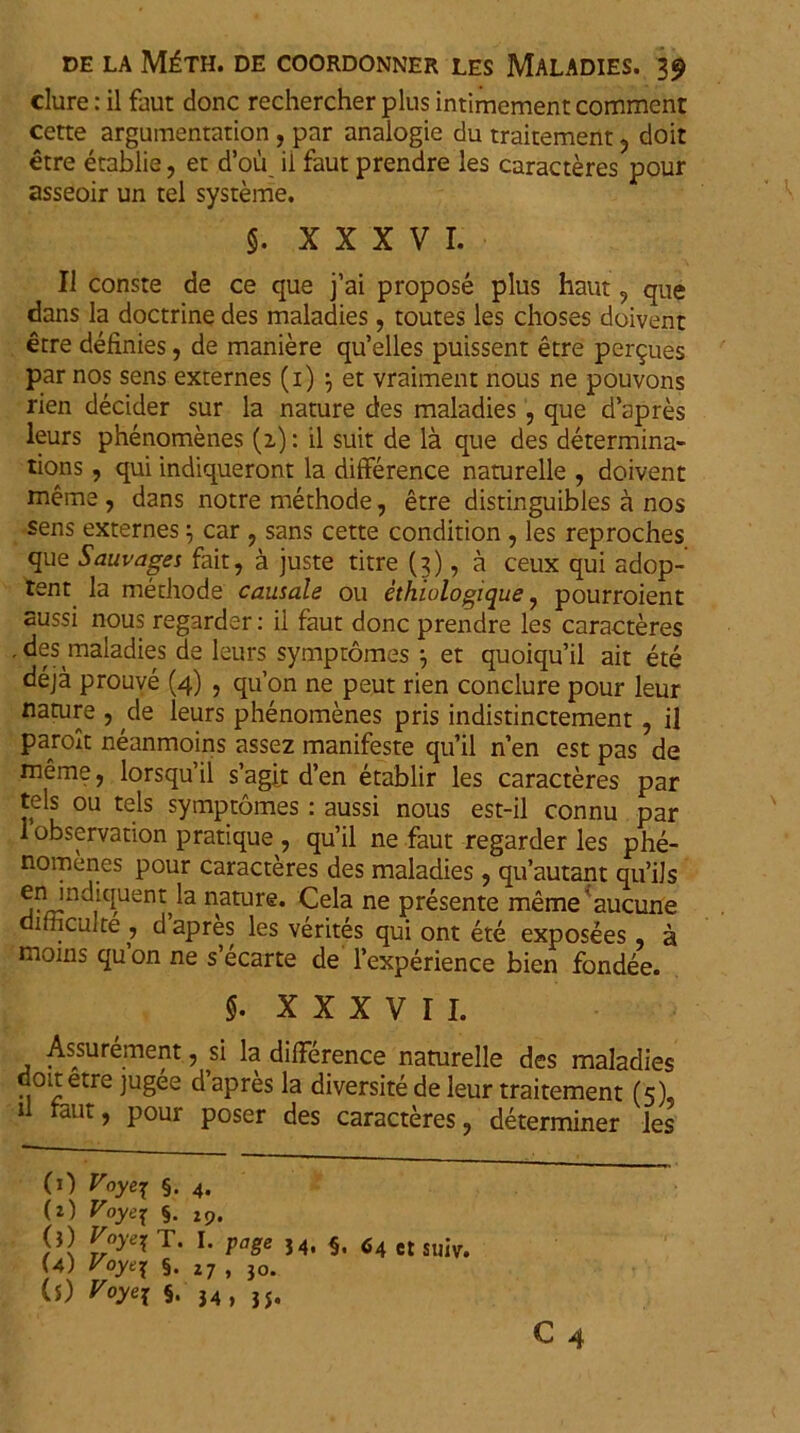 clure: il faut donc rechercher plus intimement comment cette argumentation, par analogie du traitement , doit etre etablie, et d’ou il faut prendre les caracteres pour asseoir un tel systeme. §. XXXVI. Il conste de ce que j’ai propose plus haut , que dans la doctrine des maladies, toutes les choses doivent etre definies, de maniere qffelles puissent etre pergues par nos sens externes (i) \ et vraiment nous ne pouvons rien decider sur la nature des maladies , que d’apres leurs phenomenes (z): il suit de la. que des determina- tions , qui indiqueront la difference naturelle , doivent meme , dans notre methode, etre distinguibles a nos sens externes \ car , sans cette condition , les reproches que Sauvages fait, a juste titre (3), a ceux qui adop- tent la methode causale ou ethiulogique , pourroient aussi nous regarder: il faut donc prendre les caracteres • ^maladies de leurs symptomes 7 et quoiqffil ait ete deja prouve (4) , qu’on ne peut rien conclure pour leur naCU!!e 5 ,c*e ^eurs Phenomenes pris indistinctement , il parolt neanmoins assez manifeste qu’il nen est pas de meme , lorsqu’il s’agit d’en etablir les caracteres par tels ou tels symptomes : aussi nous est-il connu par 1 observation pratique , qu’il ne faut regarder les phe- nomenes pour caracteres des maladies , qu’autant qu’ils en mdiquenth nature. Cela ne presente memeaucune .culte , dapres les verites qui ont ete exposees , a moins qu on ne s ecarte de 1’experience bien fondee. §• XXXVII. Assurement, si la difference naturelle des maladies doit etre jugee d apres la diversite de leur traitement (5), il raut, pour poser des caracteres, determiner les (1) Voye\ §. 4. (2) Voyej §. 19, (j) Voyei T. I. page J4, §, <54 et suiv. (4) Voyt^ §. 27 , 30. (5) Voyej §. ,4> jj.