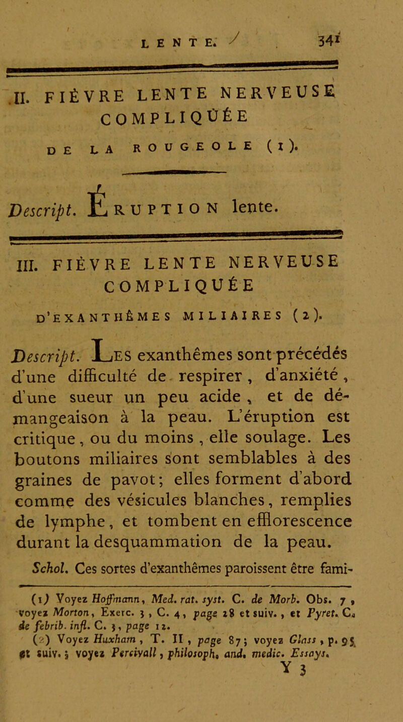 .II. fi£ VRE LENTE NERVEUSE COMPLlQtJfeE D£ LA ROUGEOLE ( I )• Descript. L ruption lente. III. FIEVRE LENTE NERVEUSE COMPLIQU&E d’exanth£mes miliaires (2). Descript. Les exanthemes sont precedes d’une difficulte de respirer, d’anxiete, d une sueur un peu acide , et de de- mangeaison a la peau. L’eruption est critique, ou du moins , elle soulage. Les boutons miliaires sont semblables a des graines de pavot; elles forment d’abord comme des vesicules blanches, remplies de lymphe, et tombent en effiorescence durant la desquammation de la peau. Schol. Ces sortes d’exanthemes paroissent etre fami- (l) Voyez Hoffmcmn, Med. rat. syst. C. de Morb. Obs. 7, voyez Morton, Exerc. j , C. 4, page z8 etsuiv. , et Pyret. CL de febrib. infl. C. $, page 1 z. (l<) Voyez Huxham , T. II, page 87; voyez Glass , p. 95 suiv. | voyez Perrivall, philosoph, and. medie. Essayt.