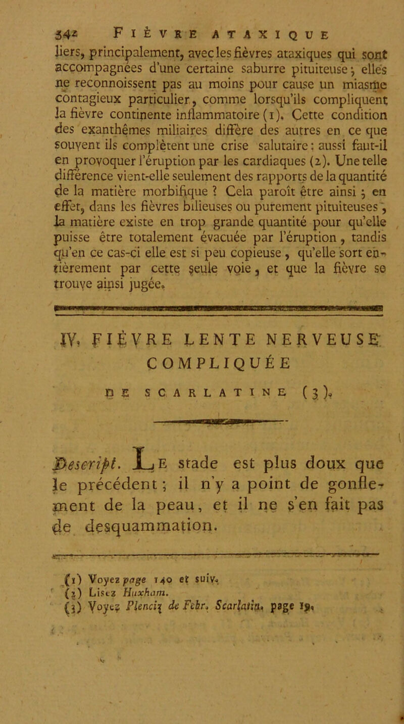 liers, principnlement, aveclesfievres ataxiques qui sont accompagnees dune certaine saburre pituiteuse^ elles ne reconnoissent pas au moins pour cause un miasrae contagieux particulier, comme lorsquils compliquent Ja fievre continente inflammatoire (i). Cette condition des exanthemes miliaires differe des autres en ce que souvent iis completent une crise salutaire: aussi faut-il en proyoquer 1’eruption par les cardiaques (2). Unetelle difference vient-elle seulement des rapports de la quantite de la matiere morbifique ? Cela paroit etre ainsi j en effer, dans les fievres bilieuses ou purement pituiteuses, Ia matiere existe en trop grande quantite pour quelle puisse etre totalement evacuee par 1’eruption, tandis qu’en ce cas-ci elle est si peu copieuse , qu’elle sort eo- tierement par cette $eule voie, et que la fievre se trouve ainsi jugee. JY» FIEVRE iENTE NERVEUSE COMPLIQUEE CE SCARLATINE (3), Peseript. JLe stade est plus doux que le precedent; il n’y a point de gonfle- ment de la peau, et il ne s’en fait pas 4e desquammation. / . «TT-T T --  (1) Voyez fage T40 et suiv*. (2) Listz Huxham. (j) Plendi de Febr* Scarlatin, page ig.