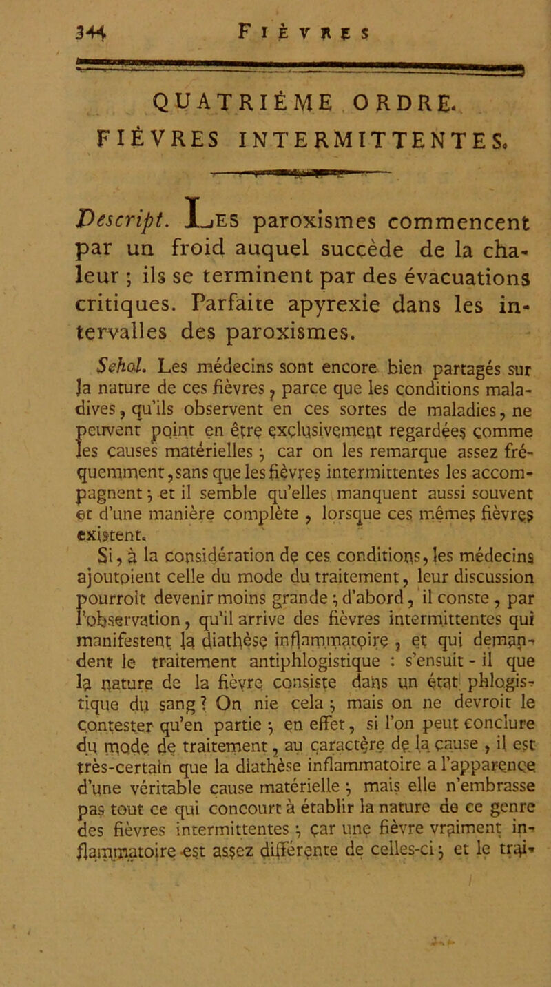 QUATRIEME ORDRE* FIEVRES INTERMITTENTES, Descnpt. Les paroxismes commencent par un froid auquel succede de la cha- leur ; iis se terminent par des evacuations critiques. Parfaite apyrexie dans les in- tervalles des paroxismes. Schol. Les medecins sont encore bien partages sur la nature de ces fievres ? parce que les conditions mala- dives, qu’ils observent en ces sortes de maladies, ne {>euvent point en etre exdusivcment regardees comme es causes materiellesj car on les remarque assez fre- quemment,sans que les fievres intermittentes les accom- pagnent et il semble qu’elles manquent aussi souvent et d’une maniere complete , lorsque ces memes fievres existent. Si, a la consideration de ces conditiops, les medecins ajoutoient celle du mode du traitement, lcur discussion pourroit devenir moins grande d’abord, il conste , par Tobservation, qffil arrive des fievres intermittentes qui manifestent la diathese ff flam.mntoire , et qui deman- dent le traitement antiphlogistique : sensuit - il que la nature de la fievre consiste dans un etat phlogis- tique du sang ? On nie cela } mais on ne devroit le co.ntester qu’en partie •, en effet, si 1’on peut conclure du mode de traitement, au caract^re de, la cause , il est tres-certain que la diathese inflammatoire a 1’apparence d’une veritable cause materielle mais elle ffembrasse pas tout ce qui concourt a etablir la nature de ce genre des fievres intermittentes qar une fievre vr^iment in- flaiprnatoire est as$ez differente de celles-ci 3 et le tr^i- ' i - / * •» **