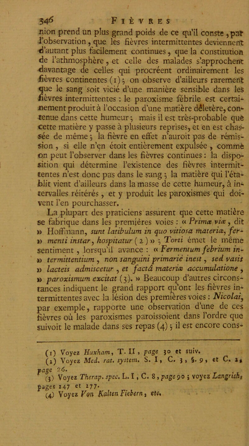 34^ Fievres nion prend un plus grand poids de ce qu’il conste , pa* 1’observation, que les fievres intermittentes deviennent dautant plus facilement continues, que la constitution de 1’athmosphere, et celle des malades s’approchent davantage de celles qui procreent ordinairement les fievres continentes (i)} on observe d’ailleurs rarement que le sang soit vicie d’uije maniere sensible dans les fievres intermittentes : le paroxisme febrile est certai- nement produit a 1’occasion d’une matiere ddletere, con- tenue dans cette humeur mais il est tres-probable que cette matiere y passe a plusieurs reprises, et en est chas* see de meme ; la fievre en effet n’auroit pas de remis- sion , si elle n^n etoit entierement expulsee , comme on peut 1’observer dans les fievres continues: la dispo- sition qui determine 1’existence des fievres intermit- tentes n’est donc pas dans le sang la matiere qui l’eta- blit vient d’ailleurs dans la masse de cette humeur, a in- tervalles reiteres, et y produit les paroxismes qui doi- vent Fen pourchasser. La plupart des praticiens assurent que cette matiere se fabrique dans les premjeres voies : « Prima; vix, dit » Hoffmann, sunt latibulum in quo vitiosa materias, fer- ti menti instar, hospitatur (i) » Torti emet le meme sentiment, lorsquii avance : « Fermentum febrium in- ii termittentium , non sanguini primarie inest, sed vasis » lacteis admiscetur , et factd materia: accumulatione , » paroxismum excitat (3). » Beaucoup d’autres circons- tances indiquent le grand rapport qu’ont les fievres in- termittentes avec la lesion des premieres voies: Nicolai, par exemple, rapporte une observation d’une de ces fievres ou les paroxismes paroissoient dans 1’ordre que suivoit le malade dans ses repas (4) 3 il est encore cons- (1) Voyez Huxham, T. II , page 30 et suiv. (z) Voyez Mei. rat. system. S. I, C. 3 , §. 9 » et C. 2» page 26. (3) Voyez Therap. spec. L. I , C. 8 , page 90 ; voyez Langrisk, pages Z47 et 277- (4) Voyez Vw Falten Fiebern, et(*