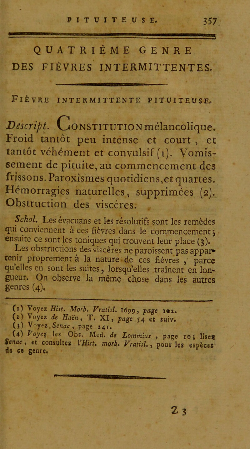 QUATRIEME GENRE DES FIEVRES INTERMITTENTES. FlfeVRE INTERMITTENTE PITUITEUSE. Descript. CoNSTlTUTiONmelancolique. Froid tantot peu intense et court , et tantot vehement et convulsif (i). Vomis- sement de pituite, au commencement des frissons. Paroxismes quotidiens,et quartes. Hemorragies naturelles, supprimees (2). Obstruction des visceres. Schol. Les evacuans et les resolutifs sont les rem&des qui conviennent a ces fievres dans le commencement; ensuite ce sont les toniques qui trouvent leur place (3). Les obstructions des visceres ne paroissent pas appar* cenir proprement a la nature de ces fievres ? parce qu elles en sont les suites 9 lorsqu’elles trainent en lon- gueur. On obserye la meme chose dans les autres genres (4). CO Voyez Hist. Morb. Vratisl. l6pp, page i®z. (z) Voyez de Hatn, T. XI, page 5 4 et suiv. (3) Voyez , Senae , page Z41. (4) Voye% les Obs. Med. de Lornmius , page 10; lise? fertae, et consultes VHist. morb. Vratisl., pour les esplces de ce genre. Is