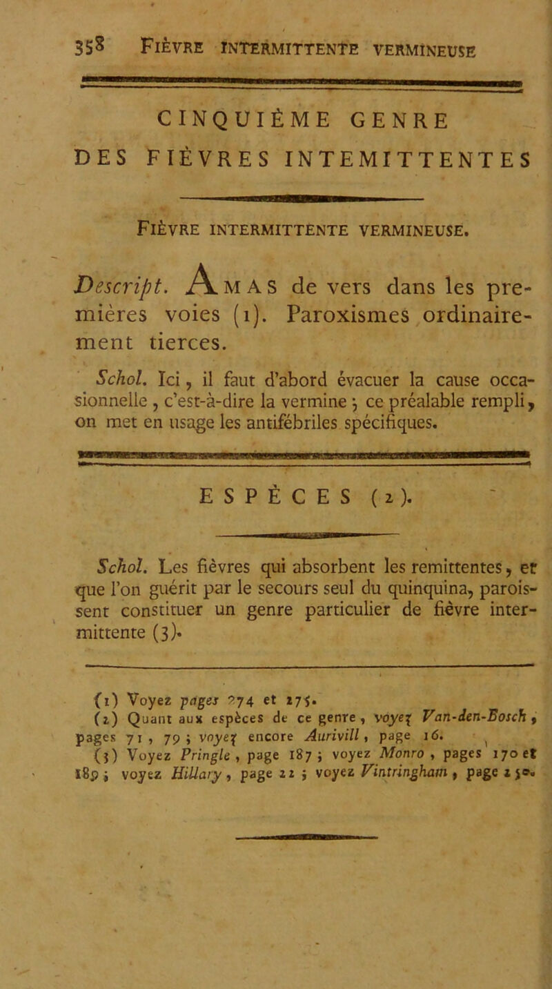 35s Fievre intermittente vermineuse CINQUlfiME GENRE DES FIEVRES INTEMITTENTES Fievre intermittente vermineuse. Descript. A MAS de vers dans les pre- mieres voies (i). Paroxismes ordinaire- ment tierces. Schol. Ici, il faut d’abord evacuer la cause occa- sionnelle , c’est-a-dire la vermine j ce prealable rempli, on met en usage les antifebriles specifiques. ESPECES ( 2 ). Schol. Les fievres qui absorbent les remittentes, er que Fon guerit par le secours seul du quinquina, parois- sent constituer un genre particulier de fievre inter- mittente (3). (0 Voyez pages ^74 et 175. Ct) Quant aux espkces de ce genre, voyej Van-den-Eosch , pages 71, 79; vnyeq encore Aurivill, page 16. ( (?) Voyez Pringle , page 187; voyez Monro , pages 170 et I8p i voyez Hillary, page 11 ; voyez Vintringhatn, pagexjo.