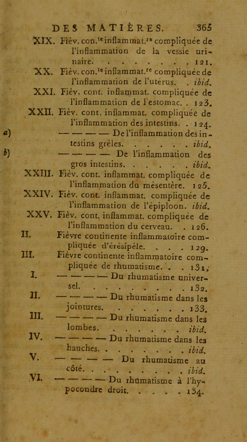 XIX. Fiev. con.teinflammat.r# compliquee de Tinflammation de la vessie uri- naire 121. XX. Fiev. con.te inflammat.re compliquee de Tinflammation de Tuterus. . ibid. XXI. Fiev. coiit, inflammat, compliquee dc Tinflammation de i estomac. . 123. XXII. Fiev. cont. inflammat, compliquee de Tinflammation des intestins. . 124. De Tinflammation des in - testins greles ibid. ■ De Tinflammation des gros intestins. ..... ibid. XXIII. Fiev. cont. inflammat, compliquee de Tinflammation da mesentere. 125. XXIV. Fiev. cont. inflammat, compliquee de Tinflammation de Tepiploon. ibid. XXV. Fiev. cont. inflammat, compliquee de Tinflammation du cerveau. . 126. II. Fievre continente inflammatoire com- pliquee d’cresipele. . . . i 2g. III. Fievre continente inflammatoire com- pliquee de rhumatisme. . .131»' D Du rhumatisme univer- II. III. IV. V. VI. sel < . 132. Du rhumatisme dans les jointures i33. * Du rhumatisme dans les lombes ibid. Du rhumatisme dans les hanches ibid. ' — — — Du rhumatisme au c6t^. . Hid. ' Du rhiJmatisme a Thy- pocondre droit rS/p.