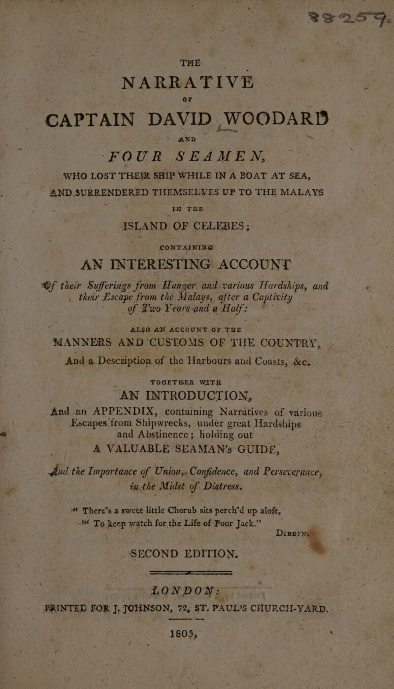 8e255. THE “NARRATIVE ae CAPTAIN DAVID WOODARD FOUR SEAMEN, ‘WHO LOST THEIR SHIP WHILE IN A BOAT AT SEA, AND.SURRENDERED THEMSELVES UP TO THE MALAYS aN THE c 4 ISLAND ae CELEBES ; ; CONTAINING AN INTERESTING ACCOUNT @f their Sufferings from. Hunger and various Hardships, and ‘ _ their Escape from the Malays, after a vie tage of Two Years, and @ Half: . ALSO AN ACCOUNT OF THE. MANNERS AND CUSTOMS OF THE COUNTRY, And a Descaiption of the Harbours and a &amp;e. TOGETHER WITH _ AN INTRODUCTION, ‘had ‘an APPENDIX, containing Narratives af various. _. Escapes. from Shipwrecks, under great Mardships and Abstinence ; holding out A VALUABLE SEAMAN’s GUIDE, dat the Lmporees of Union, - Confidence, and Persever mice, 3 inthe Midst of Distress, 4 There's a sweet little Cherub sits perch’d up aloft, ¢ To keep watch for the Life of Poor Jack.” . : te | _ SECOND EDITION. ESE LONDON: PRINTED Roe J, JOHNSON, 72, ST. PAUL'S CHURCH-YARD.. Bee 1809)- See