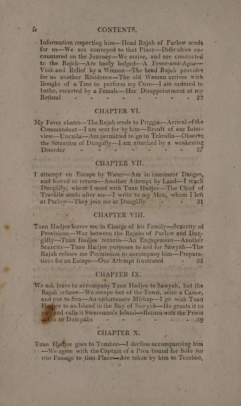 Information respecting him—Head Rajah of Parlow sends for us—We are conveyed to that Place—Difficulties en- countered on the Journey—We arrive, and are conducted to the Rajah—Are badly lodged—A Fever-and-Ague— Visit and Relief by a W éman—The head Rajah provides for us another Résidence--The old Weman arrives with Boughs of a Tree to perform my Cure—I am ordered to bathe, escorted by a Femalo—Her Disappointment at my Refusal - - - - - aE = 92 CHAPTER VI. Commandant—J am sent for by him—Result of our liter- view—Uncuila—Am permitted to go to Travalla—Observe ” Disordér - - - - - - - ~ o7 CHAPTER VI. Attempt by Land—I reach Dunaally, where I meet with Tuan Hadjec—The Chief of Travalla sends after me—I write to my Men, whom I left ~~. CHAPTER VIII. Provisions—War between the Rajahs of Parlow and Dun- gAlly—Tuan Hadjee returris—An Engagement—Another Scarcity—Tuan Hadjee purposes to soil for Sawyah—The Rajah refuses me Permission to accompany him—Prepara- nons for an Escape-—Our. wah fustrated 1G 8 aay CHAPTER IX... Rajah refuses—We escape out of the Town, seize a Canve, Igo with Tuan jee to an Island in the Bay of Sawyah—He g grants it to nd calls it Steersman’s dsland—Reiurn with the Priest o to Dumpalis - 6s - - - 439 CHAPTER X. d ~—We agree with the Captain ofa Proa bound for Solo for our Passage to that PlaceAre taken by him to Tomboo, &gt;