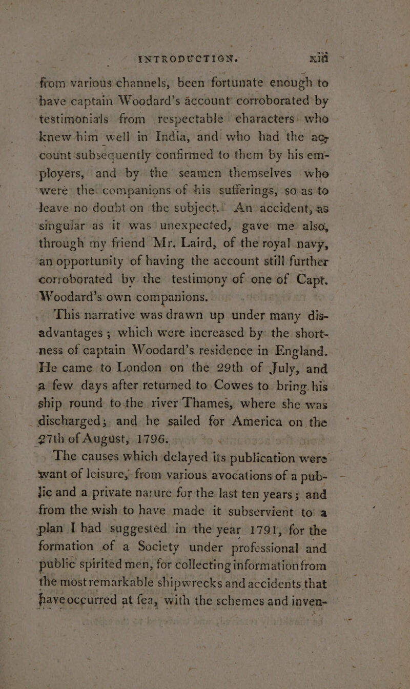 ~ / from various channels, been fortunate enough to testimonials from respectable characters) who count subsequently confirmed to them by his em- ployers, and by the seamen themselves who leave no doubt on the subject.. An accident, as singular as it was unexpected, gave mé also, through my friend Mr. Laird, of the royal navy, corroborated by the testimony of one of Capt. Woodard’s own companions. | This narrative was drawn up under many dis- advantages ; which were increased by: the short- He came to London on the 29th of July, and a few days after returned to Cowes to bring. his ship round to-the river Thames, where she was discharged;. and he sailed for America on the The causes which delay ed its publication were want of leisure, from various avocations of a pub- lic and a private narure for the last ten years; and formation of a Society under professional and public spirited men, for collecting information from the mostremarkable shipwrecks and accidents that