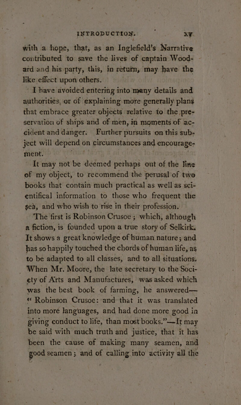 with a hope, that, as an aeeaoiht Narrative contributed to save the aan of captain Wood- ard and his party, this, in return, may have the like effect upon others. ' [have avoided entering into many details and authorities, or of explaining more generally plans that embrace greater objects relative to the pre- servation of ships and of men, in moments of ac- cident and danger. Further pursuits on this sub- ject will depend on circumstances and encourage- ment. PSM TRY Bi Sit c It may not be deemed perhaps out of the line of my object, to recommend the perusal of two books that contain much practical as well as sci- entifical information to those who frequent the sea, and who wish to rise in their profession. The first is Robinson Crusoe ; which, although a fiction, is founded upon a true story of Selkirk. It shows a great knowledge of human nature; and has so happily touched the chords of human life, ag to be adapted to all classes, and to all situations, When Mr. Moore, the late secretary to the Soci- ety of Arts and Manufactures, was asked which was the best book of farming, he answered— « Robinson Crusoe: and that it was translated into moré languages, and had done more good in giving conduct to life, than most books.”—It may be said with much truth and justice, that it has been the cause of making many seamen, and good s seamen ; and of calling into erat: all the