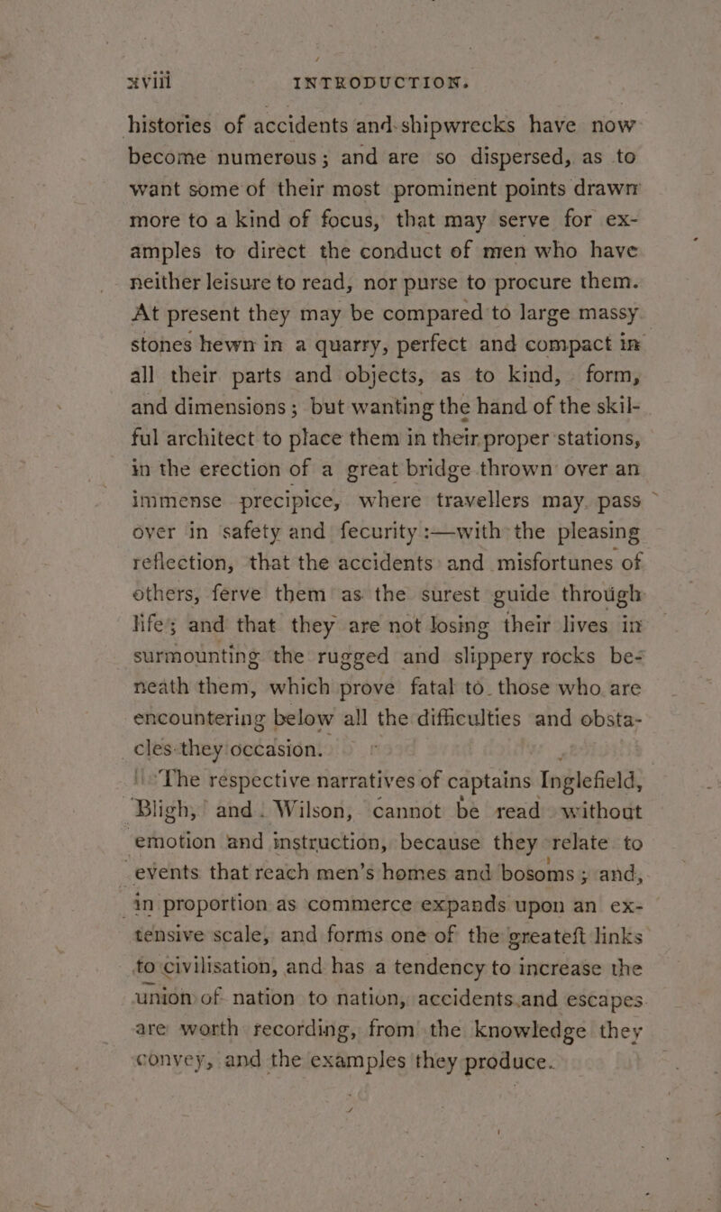 histories of accidents and-shipwrecks have now become numerous; and are so dispersed, as to want some of their most prominent points drawn more to a kind of focus, that may serve for ex- amples to direct the conduct of men who have neither leisure to read, nor purse to procure them. At present they may be compared to large massy stones hewn in a quarry, perfect and compact in all their parts and objects, as to kind, | form, and dimensions; but. wanting the hand of the skil-. ful architect to place them in their proper ‘stations, in the erection of a great bridge thrown over an immense precipice, where travellers may. pass over in ‘safety and fecurity :—with the pleasing reflection, that the accidents: and misfortunes of others, ferve them as the surest guide through life; and that they are not losing their lives in surmounting the rugged and slippery rocks be- neath them, which prove fatal to. those who are encountering below all the difficulties and obsta- | ae they occasion. | ‘The respective narratives of captains Inglefield, yy igh; and. Wilson, cannot be read without ‘emotion and instruction, because they “relate to as events that reach men’s homes and bosoms ; ; and, in proportion as commerce expands upon an ex- — tensive scale, and forms one of the greateft links’ to civilisation, and has a tendency to increase the union of nation to nation, accidents.and escapes. are worth recording, from the knowledge they convey, and the examples they produce. 4