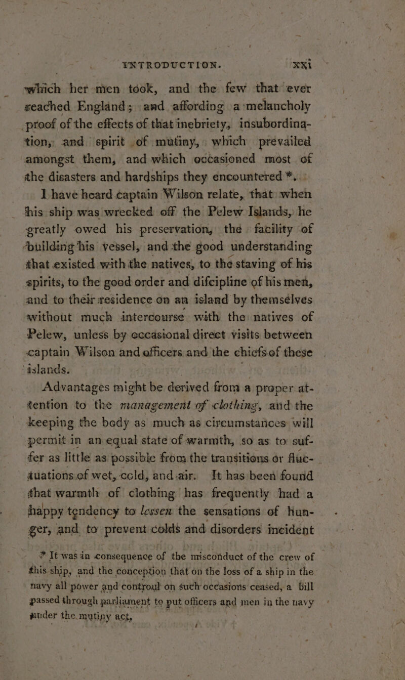 which her men took, and the few that ever weached England; and affording a ‘melancholy _proof of the idikesite of that'inebriety, insubordina- tion, and spirit of mutiny, which prevailed amongst them, and which occasioned most. of the disasters and hardships they encountered *. ] have heard captain Wilson relate, that when this ship was wrecked off the Pelew Islands, he ‘greatly owed his preservation, the facility of ‘building his vessel, and the good understanding that existed with the natives, to the staving of his spirits, to the good order and difcipline of his men, and to their residence on an island by themsélves without much intercourse with the natives of Pelew, unless by occasional direct visits between captain Wilson and officers and the chicfs.of these aslands. Advantages might be Beet from a proper at. tention to the management of clothing, and the keeping the bedy as much as cireumstatices: will permit in an. equal state of warmth, so as to: suf- fer as little as possible from the transitions or fluc- - - auations.of wet, cold, and-air. It has been found that warmth of clothing has frequently had a happy tendency to lessen the sensations of Hun- ger, and to prevent colds and disorders incident this ship, and the conception that on the loss of a ship in the navy all power and controul on such occasions ceased, a bill passed through parliament to put officers and men in the navy aiuder the. mutiny act, i